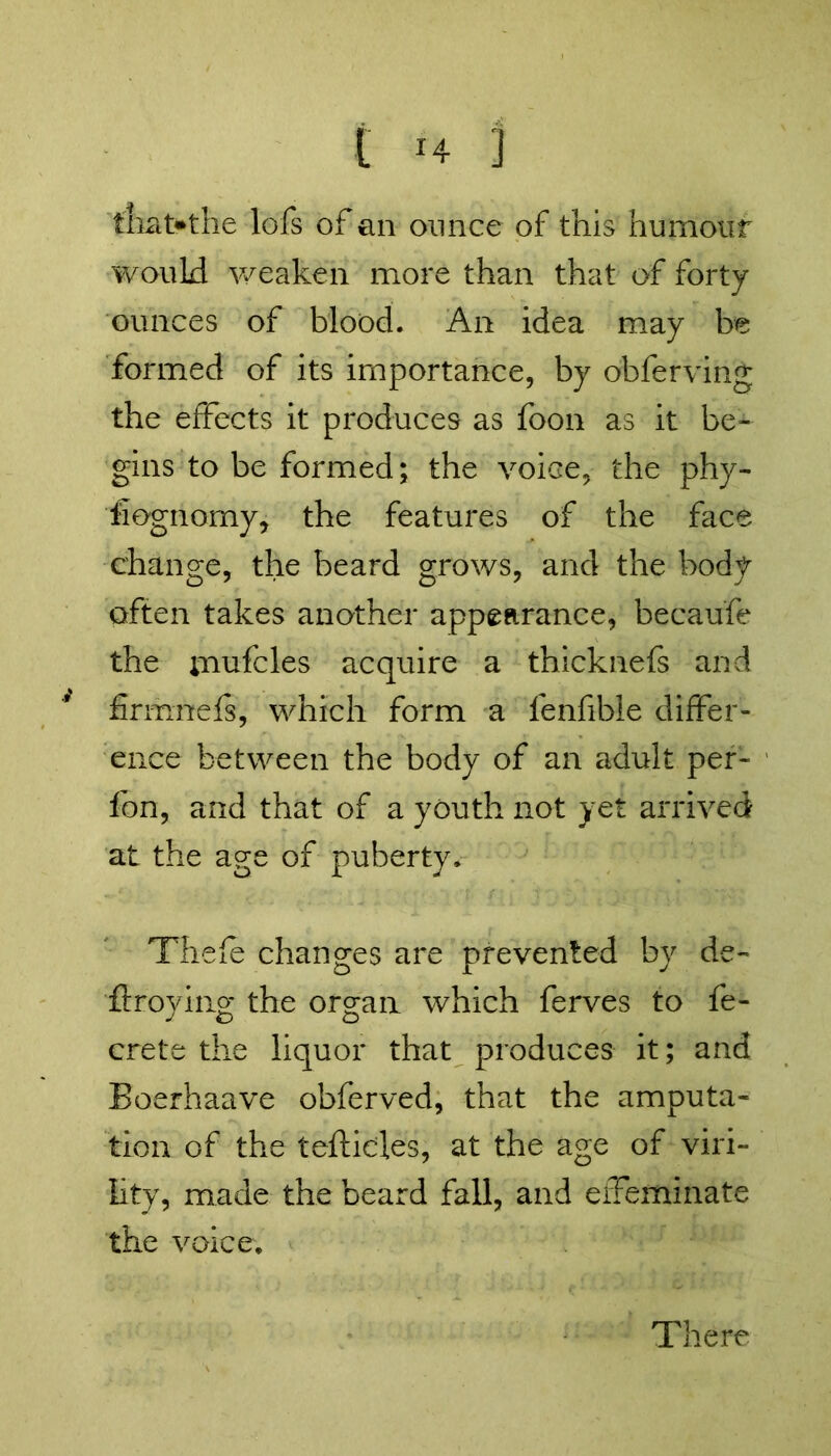 that.the lofs of an ounce of this humour would weaken more than that of forty ounces of blood. An idea may be formed of its importance, by obferving the effects it produces as foon as it be- gins to be formed; the voice, the phy- siognomy, the features of the face change, the beard grows, and the body often takes another appearance, becaufe the inufcles acquire a thicknefs and finimefs, which form a fenfible differ- ence between the body of an adult per- fon, and that of a youth not yet arrived at the age of puberty. Thefe changes are prevented by de- stroying the organ which ferves to fe- crete the liquor that produces it; and Boerhaave obferved, that the amputa- tion of the teftid.es, at the age of viri- lity, made the beard fall, and effeminate the voice. There