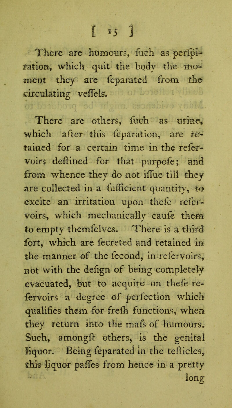 [ *5 1 There are humours, fuch as periph* ration, which quit the body the mo- ment they are feparated from the circulating veffels* There are others, fuch as urine, which after this feparation, are re- tained for a certain time in the reler- voirs deftiiied for that purpofe; and from whence they do not ifliie till they are collected in a fufficient quantity, to excite an irritation upon thefe refer- voirs, which mechanically caufe them to empty themfelves. There is a third fort, which are fecreted and retained in the manner of the fecond, in refer voirs, not With the defign of being completely evacuated, but to acquire on thefe re- lervoirs a degree of perfection which qualities them for frefh functions, when they return into the mafs of humours. Such, amongft others, is the genital liquor. Being feparated in the tefticles, this liquor paifes from hence in a pretty long