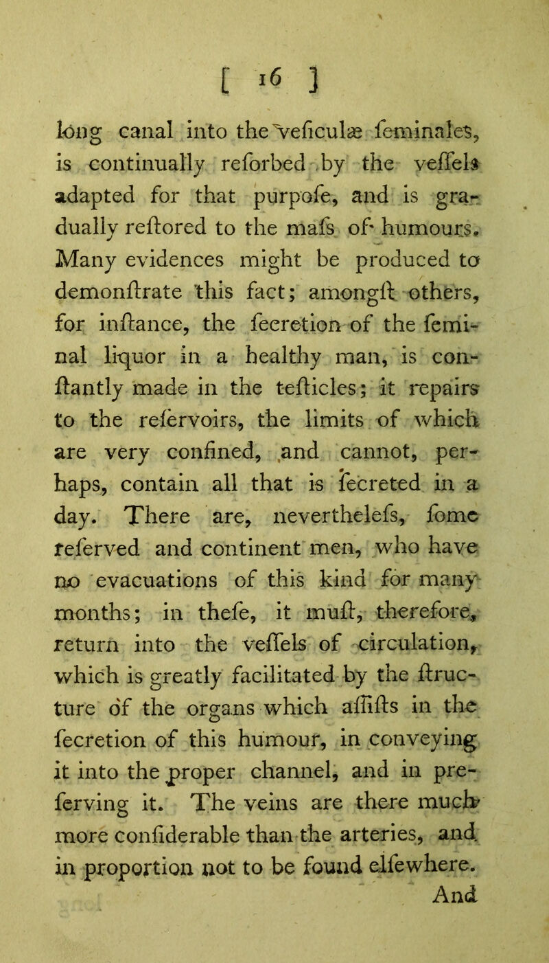 long canal into the>eficul<£ feminales, is continually reforbed by the veffels adapted for that purpofe, and is gra- dually reftored to the mafs of humours* Many evidences might be produced to demonftrate this fact; amongft others, for inftance, the feeretion of the femi- nal liquor in a healthy man, is con- ftantly made in the tefticles; it repairs to the refervoirs, the limits of which are very confined, and cannot, per- haps, contain all that is fecreted in a day. There are, neverthelefs, fome referved and continent men, who have no evacuations of this kind for many months; in thefe, it muft, therefore, return into the veflels of circulation, which is greatly facilitated by the ftruc- ture of the organs which affifts in the feeretion of this humour, in conveying it into the proper channel, and in pre- ferving it. The veins are there much' more confiderable than the arteries, and in proportion not to be found elfewhere. And