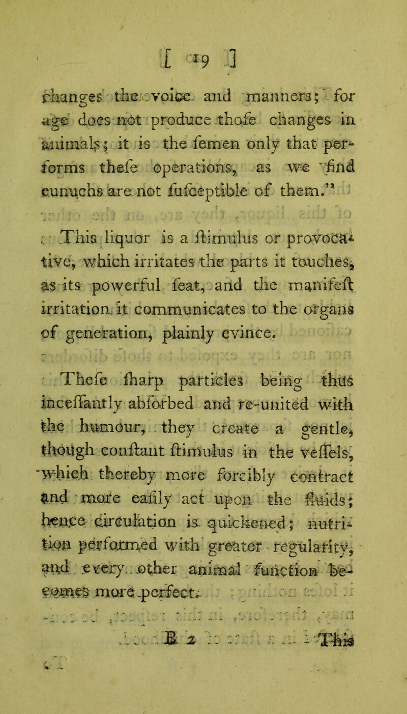 changes the voice and manners;' for age- does not produce thofe changes in animal^; it is the femen only that per^* forms thefe operations, as we  find eunuchs are not fufceptible of them.” This liquor is a ftimulus or provoca* live, which irritates-the parts it touches, as its powerful feat, and the manifeft irritation, it communicates to the organs of generation* plainly evince. Thefe fharp. particles being thus inceffantly abforbed and re-united with the humour, they create a gentle* though conftant ftimulus in the veffels, which thereby more forcibly contract and /mure eafily act upon the feids; hence circulation is. quickened; nutri- tion performed with greater - regularity, and every... other animal function be- comes mare .perfect.. & z - - - Tbk