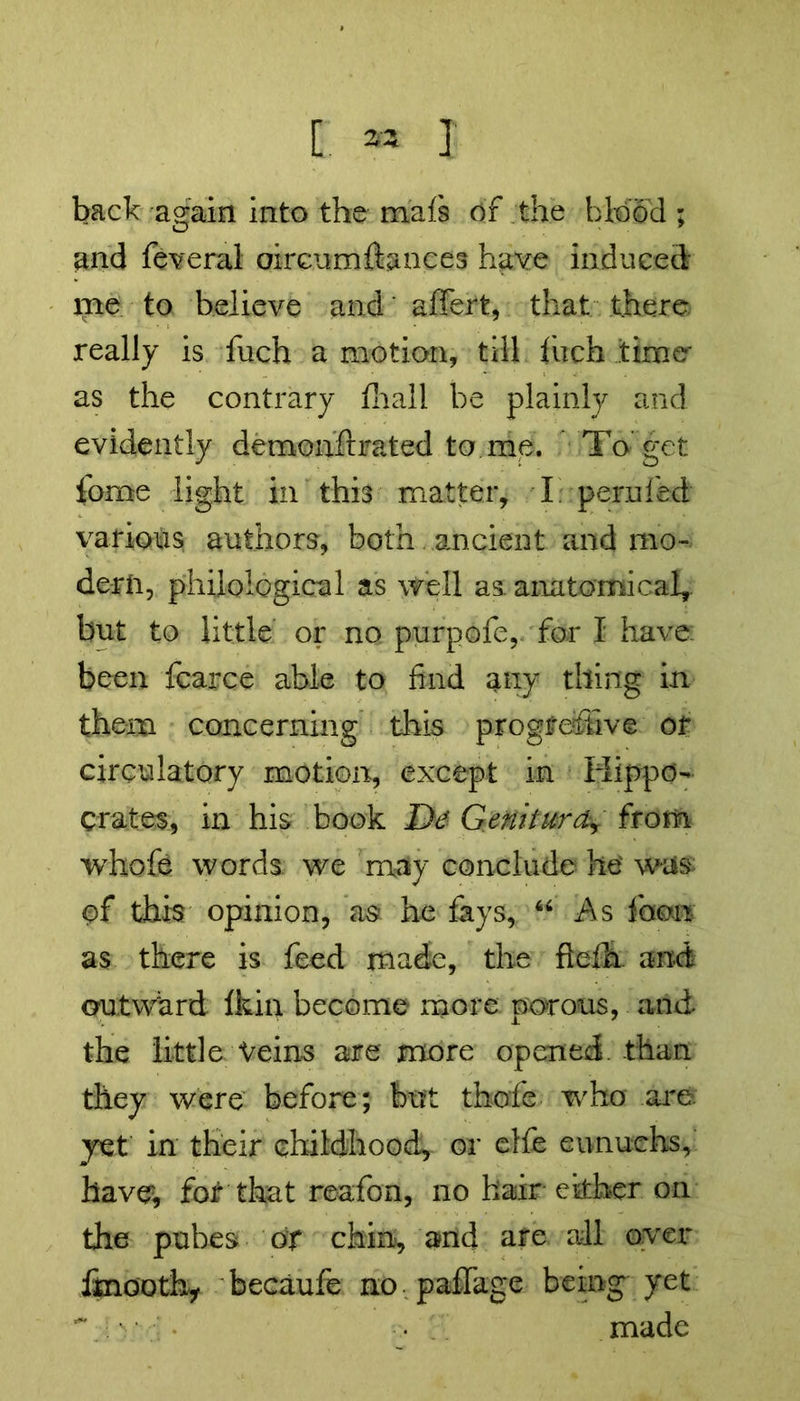 « >w } C back again into the mais of the blood ; and federal oircumftances have induced me to believe and' affert, that there really is fuch a motion, till fiich time as the contrary fhall be plainly and evidently demonfirated to me. To get feme light in this matter, I perafed various authors, both ancient and mo- dern, philological as well as. anatomical, but to little or no purpofe, for I have: been fcarce able to find any thing in them concerning this progressive or circulatory motion, except in Hippo- crates, in his book I)d Geiiiturd, from whofe words we may conclude he' was of this opinion, as he fays, “ As loom as there is feed made, the fteih. and outward Ikia become more porous, and the little Veins are more opened, than they were before; but thofe who are. yet in their childhood, or elfe eunuchs, have, for that reafon, no hair either on the pubes of chin, and are all over iinOQth* becaufe no paffitge being yet T >' ' • • made