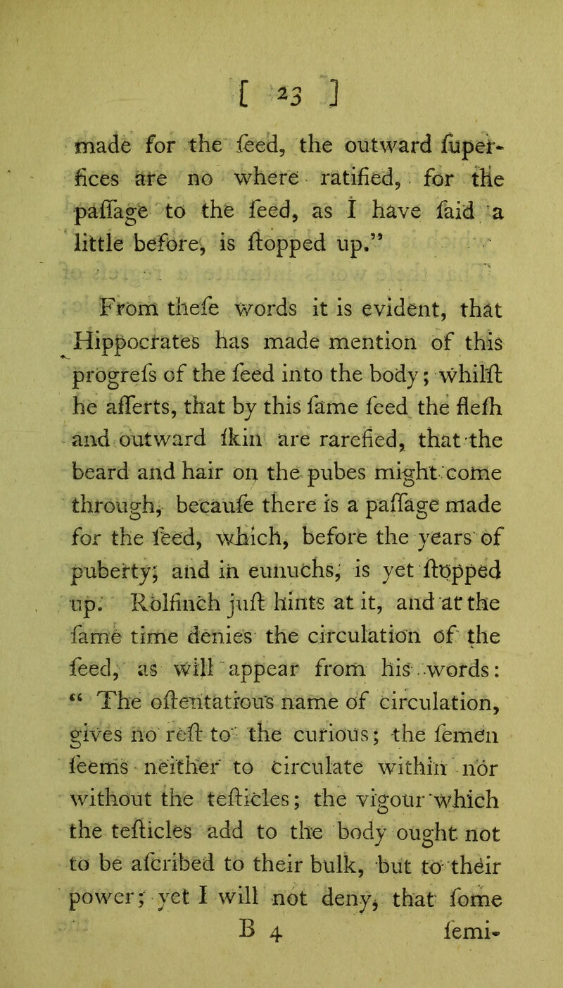 made for the feed, the outward fupet- fices are no where ratified, for tlie paffage to the feed, as I have faid a little before, is flopped up.” From thefe words it is evident, that Hippocrates has made mention of this progrefs of the feed into the body; whilfl he afferts, that by this fame feed the flefh and outward fkin are rarefied, that the beard and hair on the pubes might come through, becaufe there is a paffage made for the feed, which, before the years of puberty; and in eunuchs, is yet flopped up. Rolfinch juft hints at it, and at the fame time denies the circulation of the feed, as will appear from his .words: “ The oftentati'ous name of circulation, gives no reft to: the curious; -the femen feems neither to circulate within nor without the teflicles; the vigour which the teflicles add to the body ought not to be afcribed to their bulk, but to their power; yeti will not deny* that feme B 4 ferni*