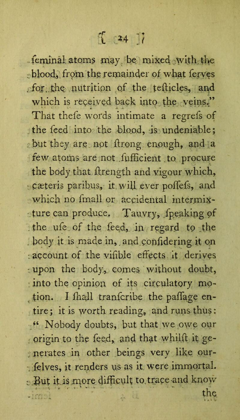 feminal atoms may be mixed with the . blood., from the; remainder of what ferves .for,.the:nutrition 0/ the tefUcles, and which is received back into the veins.” That thefe words intimate a regrefs of the feed into the blood, is undeniable; but they are. not ftrong enough, and a few atoms .are not fufficient. to procure the body that.ftr.ength and vigour which, Caeteris paribus, it. wild ever poffefs, and which no final! or accidental intermix- ture can produce, Tau.vry, /peaking of the ufe of the feed,, in regard to .the body it is made in, and.corffidering it on . account of the vifible effects it derives upon the body.,, comes without doubt, into the opinion of its circulatory mo- tion. I fhaJl tranfcribe the paffage en- tire; it is worth reading, and runs thus: Nobody doubts, but that we owe our origin to the feed, and that whilft it ge- nerates in other beings very like our- felves, it renders us as it were immortal. : But it is more difficult to, trace-and knoy/ ' the.