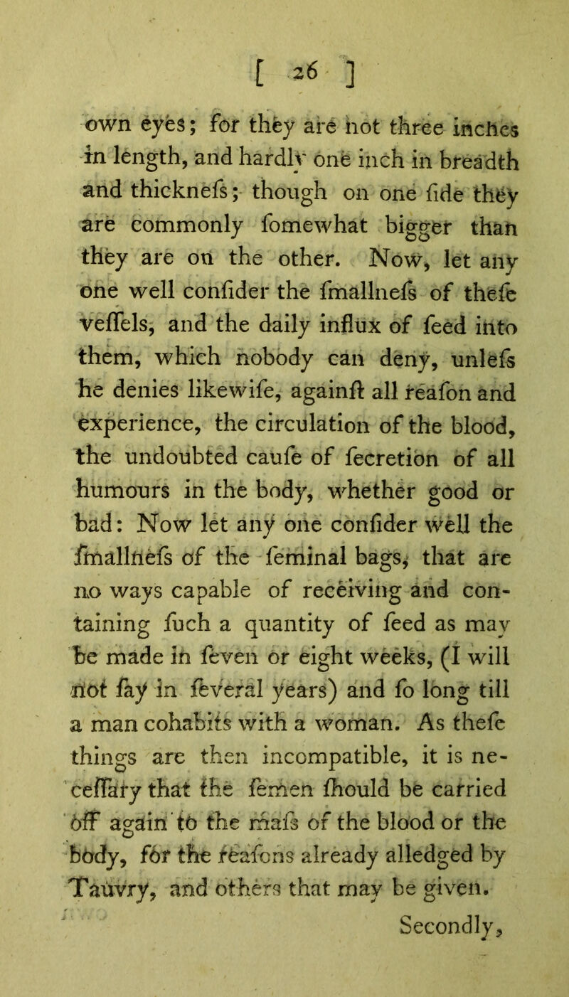 [ *6 ] own eyes; for they are not three inches in length, and hardly one inch in breadth and thicknefs; though on one fide they are commonly fomewhat bigger than they are on the other. Now, let any one well confider the fmallnels of thefe veflels, and the daily influx of feed into them, which nobody can deny, unlefs he denies likewife, againfl all reafon and experience, the circulation of the blood, the undoubted caufe of fecretion of all humours in the body, whether good or bad: Now let any one confider well the imallftefs of the feminal bags,' that are no ways capable of receiving and con- taining fuch a quantity of feed as may be made in feveii or eight weeks, (I will riot fay In ftveral years) and fo long till a man cohabits with a woman. As thefe things are then incompatible, it is ne- ceflTafy that the femen fhould be carried Off again to the mafs of the blood or the body, f6r the fbafcns already alledged by Tauvry, and others that may be given. Secondly,