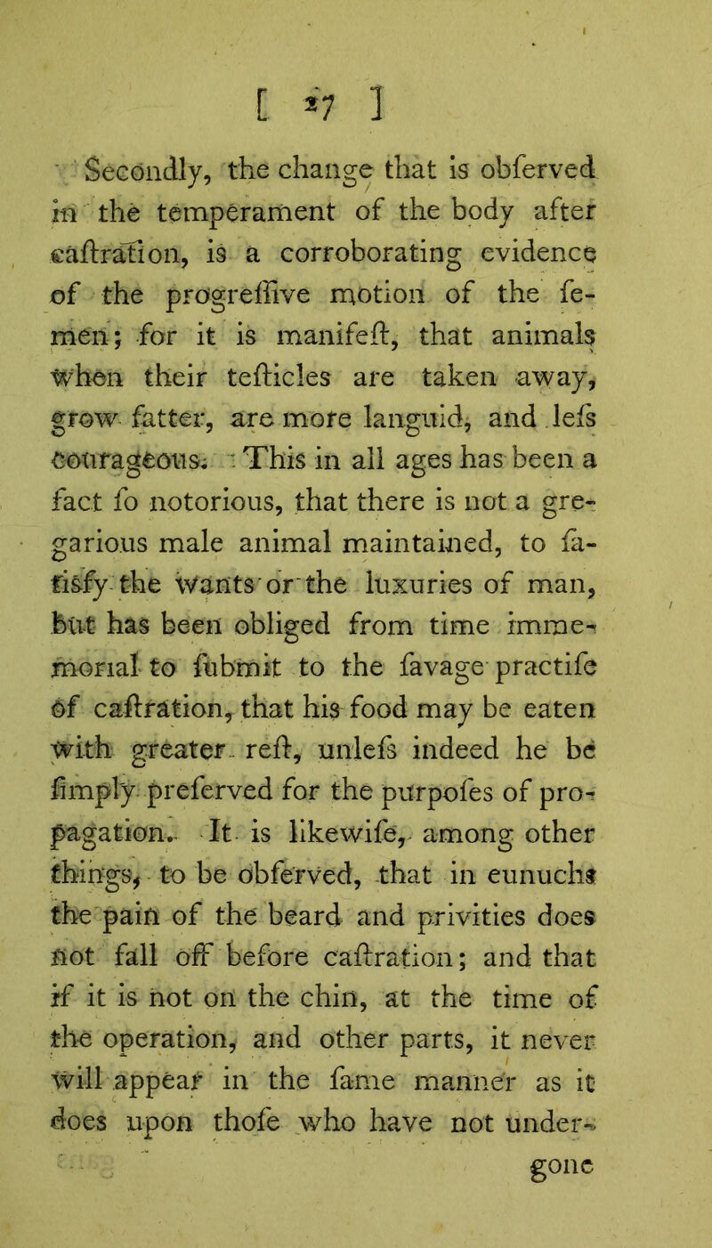 [ 2 7 1 Secondly, the change that is obferved in the temperament of the body after caftration, is a corroborating evidence of the progreffive motion of the fe- men; for it is manifeft, that animals when their tefticles are taken away, grow fatter, are mote languid, and lets courageous; . This in all ages has been a fact fo notorious, that there is not a gre- garious male animal maintained, to fa- fisfy the Wants or the luxuries of man, but has been obliged from time imme- morial to fubmit to the favage practife Of caftration, that his food may be eaten with greater reft, unlefs indeed he be limply preferved for the purpofes of pro- pagation. It is likewifer among other things, to be obferved, that in eunuch* the pain of the beard and privities does not fall off before caftration; and that if it is hot on the chill, at the time of the operation, and other parts, it never will appear in the fame manner as it does upon thofe who have not under- gone