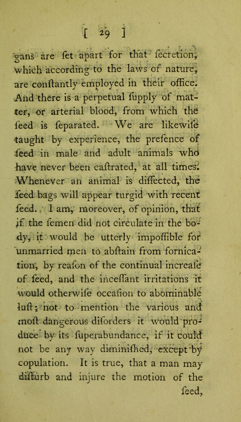 :crans are fet apart for that fecretion, which according to the laws of nature, are conftantly employed in their office. And there is a perpetual fupply of mat- ter, or arterial blood, from which the feed is feparated. We are likewifd taught by experience, the prefence of feed in male and adult animals who have never been caftrated, at all timesi Whenever an animal is diffected, the feed bags will appear turgid with recent feed.. l am, moreover, of opinion, that vif the femen did not circulate in the bo- dy, it would be utterly impoffible for unmarried men to abftain from fornica- tion, by reafon of the continual increafe of feed, and the inceffant irritations it would other wife occafion to abominable lufl; not to mention the various and moft dangerous diforders it would pro- duce by its fUperabundance, if it could not be any way diminished, except'by copulation. It is true, that a man may di-flurb and injure the motion of the feed,