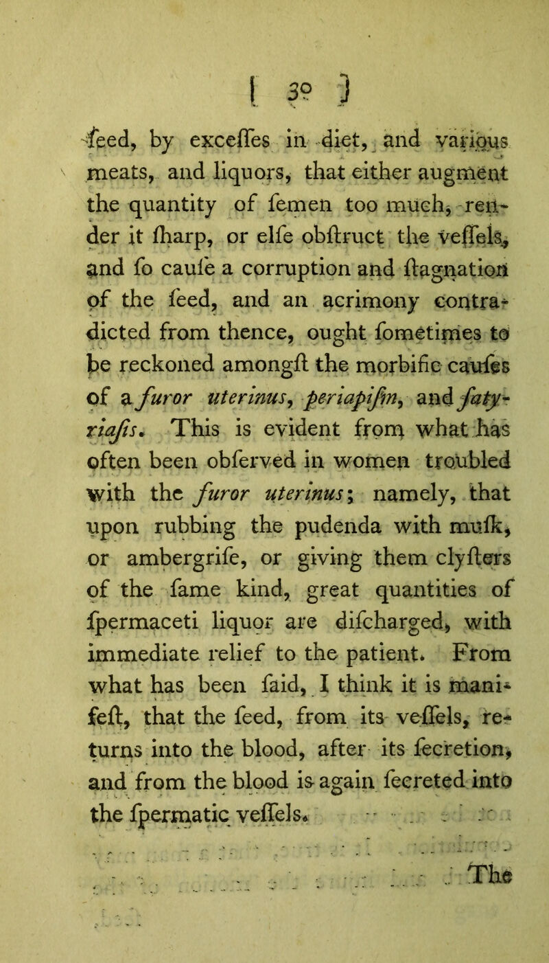 [ 39 3 -feed, by exceffes in diet, and various meats, and liquors, that either augment the quantity of femen too much* ren- der it (harp, or elfe obftruct the vefTek, and fo caufe a corruption and ftagnatiori of the feed, and an acrimony contra^ dieted from thence, ought fometimes to be reckoned amongft the morbific caufes of a furor uterims, periapifm, and faty- riafs* This is evident from what has often been obferved in women troubled with the furor uterinus\ namely, that upon rubbing the pudenda with mulk* or ambergrife, or giving them clyfters of the fame kind, great quantities of fpermaceti liquor are difeharged* with immediate relief to the patient* From what has been faid, I think it is mani- feft, that the feed, from its veflfels, re- turns into the blood, after its fecretion, and from the blood is- again feereted into the fpermatic velTels*  . .. The