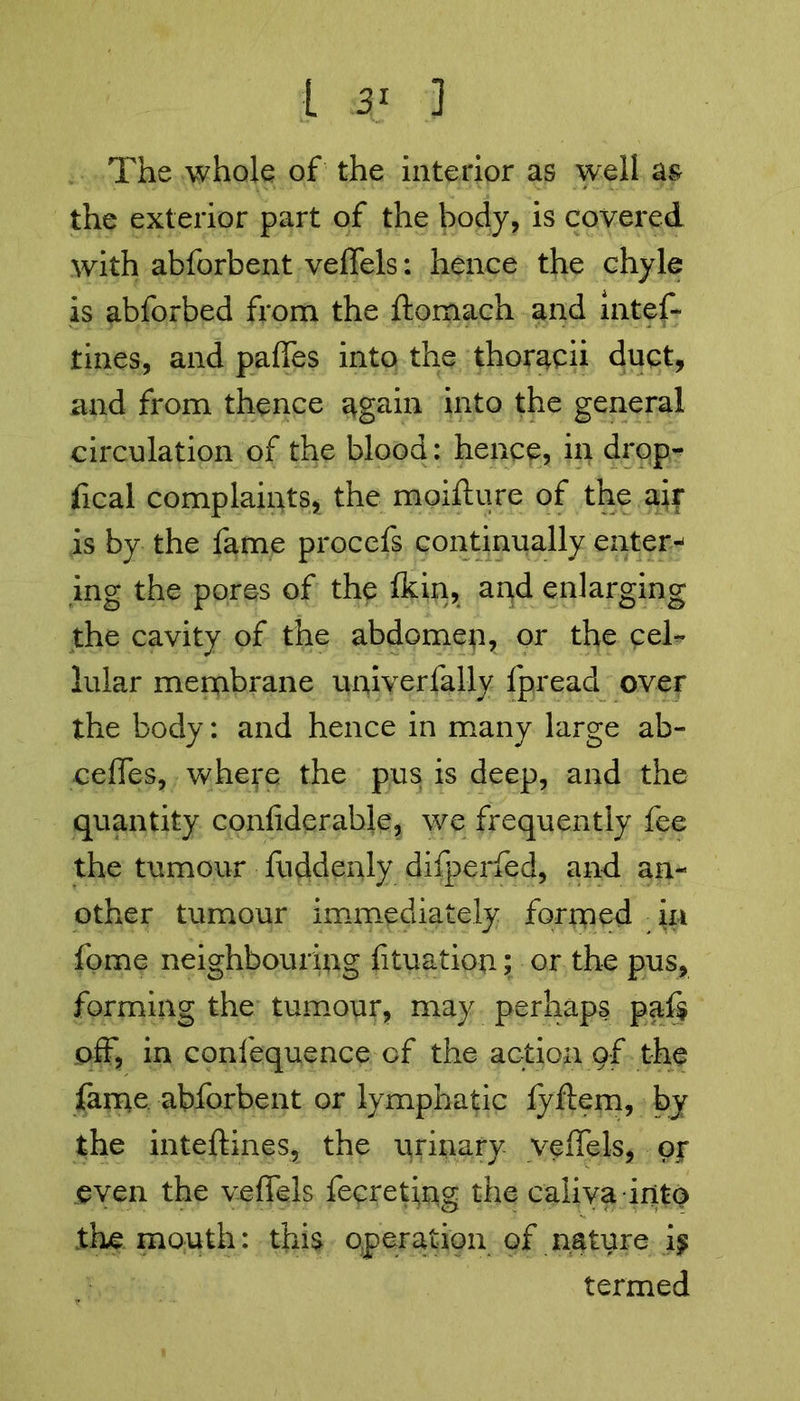 The whole of the interior as well as the exterior part of the body, is covered with abforbent veffels: hence the chyle is abforbed from the ftomach and intef- tines, and paffes into the thoracii duct, and from thence again into the general circulation of the blood: hence, in drop- fical complaints, the moifture of the air is by the fame procefs continually enters ing the pores of the ikin, apd enlarging the cavity of the abdomen, or the cel* lular membrane univerfally fpread over the body: and hence in many large ab- ceffes, where the pus is deep, and the quantity confiderahle, we frequently fee the tumour fuddenly difperfed, and an- other tumour immediately formed feme neighbouring {ituation; or the pus, forming the tumour, may perhaps paf$ off, in confequence of the action of the fame abforbent or lymphatic lyftem, by the inteftines, the urinary veffels, oir even the veffels fecreting the caliva into the mouth: this operation of nature ij termed