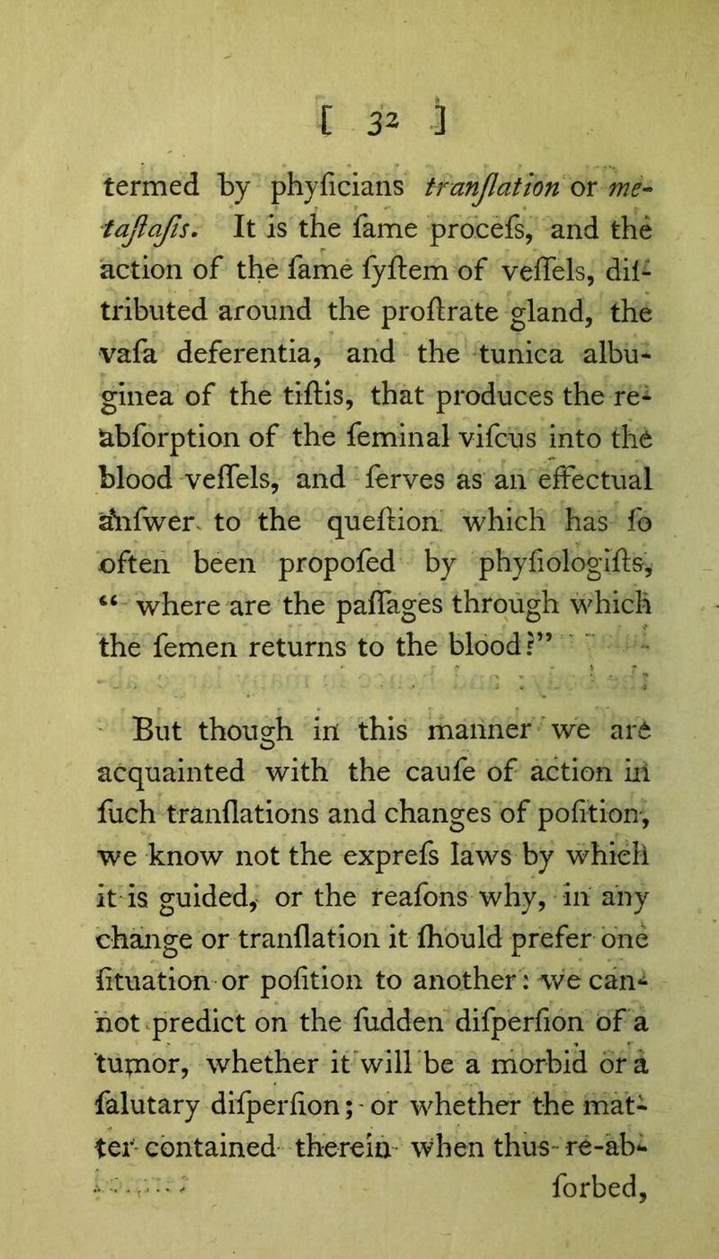 termed by phyficians tranjlation or me- tajlcifis. It is the fame procefs, and the action of the fame fyftem of vefTels, dil- tributed around the proflrate gland, the vafa deferentia, and the tunica albu- ginea of the tiflis, that produces the re- abforption of the feminal vifcus into the blood vefTels, and ferves as an effectual iinfwer to the queftion which has fo often been propofed by phyfiologifts, 44 where are the paflages through which the femen returns to the blood?” But thousrh in this manner we are o acquainted with the caufe of action ill fuch tranflations and changes of pofition, we know not the exprefs laws by which it is guided, or the reafons why, in any change or tranflation it fhould prefer one fituation or pofition to another : we can- not predict on the fudden difperfion of a tupaor, whether it will be a morbid ora falutary difperfion; -or whether the mat- ter contained therein when thus- re-ab- t • r-' forbed,