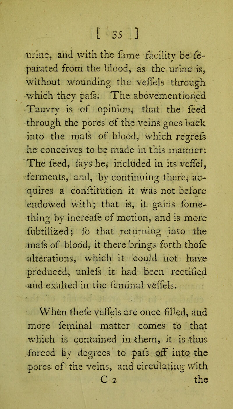urine, and with the fame facility be fe~ parated from the blood, as the urine is, without wounding the veffels through %hich they pafs. The abovementioned Tauvry is of opinion* that the feed through the pores of the veins goes back into the mafs of blood, which regrets he conceives to be made in this manner: The feed, fays he* incltided in its veffel, ferments, and, by continuing there* ac- quires a conftitution it was not before endowed with; that is, it gains fome- thing by increafe of motion, and is more fubtilized; fo that returning into the mafs of blood, it there brings forth thofe alterations, which it could not have produced, unlefs it had been rectified and exalted in the feminal veffels. When thefe veffels are once filled, and more feminal matter comes to that which is contained in them* it is thus forced by degrees to pafs qjF into the pores- of the veins, and circulating with C 2 the