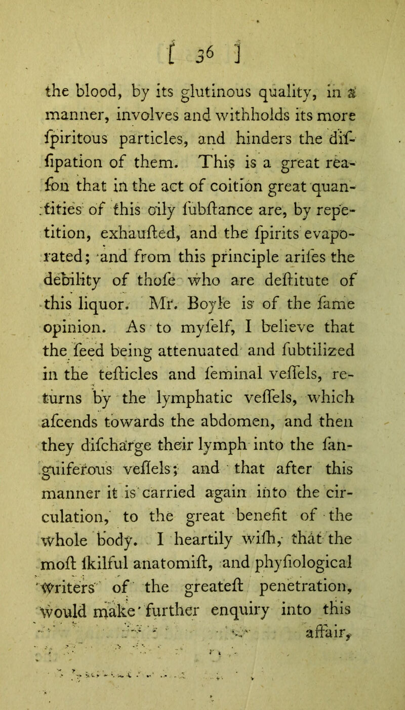 the blood, by its glutinous quality, in & manner, involves and withholds its more fpiritous particles, and hinders the dif- fipation of them. This is a great rea- fon that in the act of coition great quan- tities of this oily fubftance are, by repe- tition, exhaufted, and the fpirits evapo- rated; jand from this principle arifes the debility of thofe who are deftitute of this liquor. Mr. Boyle is- of the fame opinion. As to myfelf, I believe that the feed being attenuated and fubtilized in the tefticles and feminal veffels, re- turns by the lymphatic veffels, which afcends towards the abdomen, and then they difcharge their lymph into the fan- guifefous vefiels; and that after this manner it is carried again into the cir- culation, to the great benefit of the whole body. I heartily wifh, that the moft ikilful anatomift, and phyfiological Writers of the greateft penetration. Would make'further enquiry into this ’’ : affair*