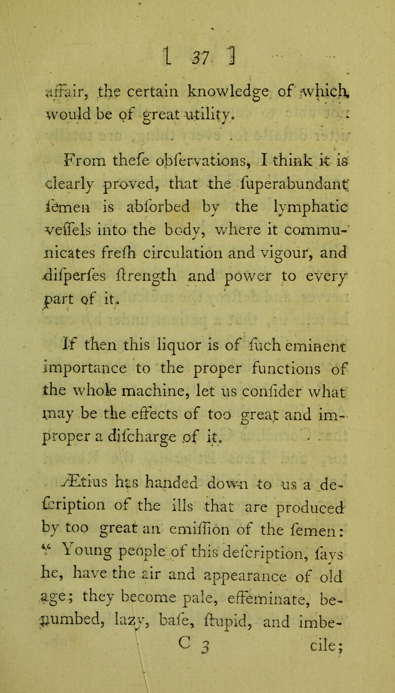 affair, the certain knowledge, of which, would be of great utility. From thefe obfervations, I think it is clearly proved, that the fuperabundant femen is ablbrbed by the lymphatic veffels into the body, where it commu- nicates frefh circulation and vigour, and difperfes ftrength and power to every part of it. If then this liquor is of fiich eminent importance to the proper functions of the whole machine, let us confider what may be the effects of too great and im- proper a difcharge pf it, yEtius hts handed down to us a de- fbription of the ills that are produced by too great an emiflion of the femen: “ Young people of this defcription, fays he, have the air and appearance of old age; they become pale, effeminate, be- numbed, lazy, bafe, ftupid, and imbe- c 3 cile;