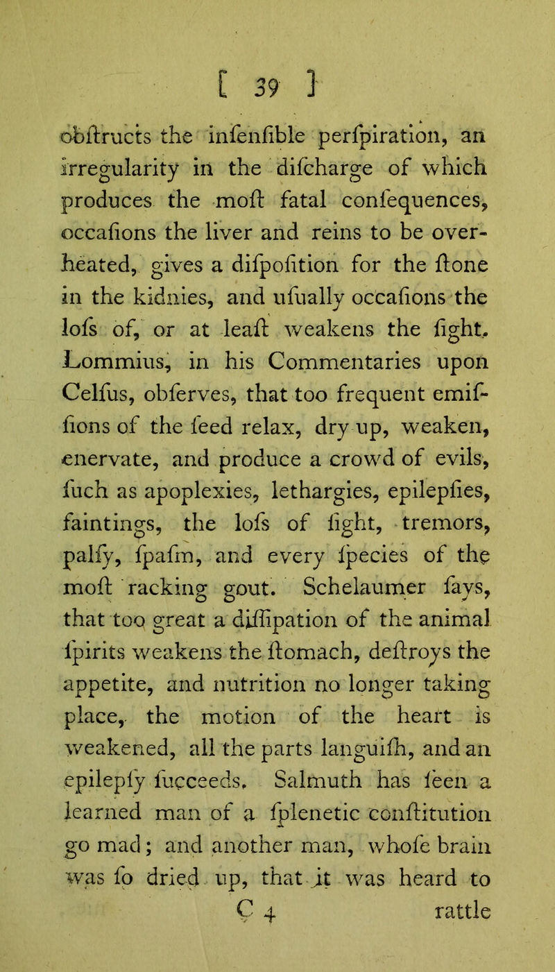obftructs the infenfible perfpiration, an irregularity in the dilcharge of which produces the moft fatal confequences, occafions the liver and reins to be over- heated, gives a difpofition for the ftone in the kidnies, and ufually occafions the lofs of, or at lead: weakens the fight. Lommius, in his Commentaries upon Celfus, obferves, that too frequent emif- fions of the feed relax, dry up, weaken, enervate, and produce a crowd of evils, fuch as apoplexies, lethargies, epilepfies, faintings, the lofs of fight, tremors, pally, fpafin, and every Ipecies of the moft racking gout. Schelaumer fays, that too great a diffipation of the animal lpirits weakens the ftomach, deftroys the appetite, and nutrition no longer taking place,, the motion of the heart is weakened, all the parts languifh, and an epileply fucceeds, Salmuth has leen a learned man of a fplenetic conftitution go mad; and another man, whole brain was fo dried up, that jt was heard to C 4 rattle