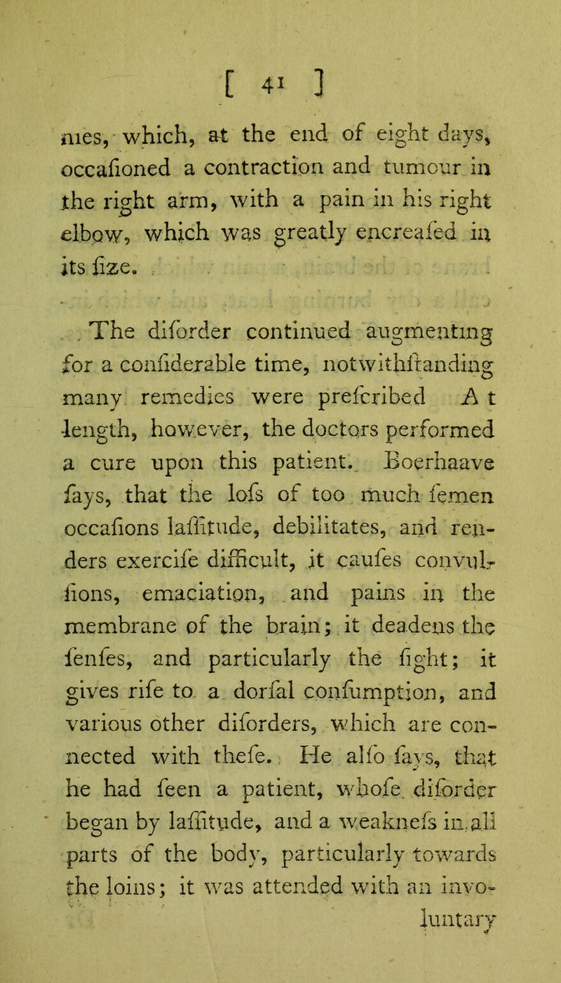 mes, which, at the end of eight days, occafioned a contraction and tumour in the right arm, with a pain in his right elbow, which was greatly encreafed in its fize. . The diforder continued augmenting for a confiderable time, notwithftanding many remedies were prefcribed A t •length, however, the doctors performed a cure upon this patient. Boerhaave fays, that the lofs of too much femen occafions lafiitude, debilitates, and ren- ders exercife difficult, it caufes convulr lions, emaciation, and pains in the membrane of the brain; it deadens the fenfes, and particularly the fight; it gives rife to a dorfal consumption, and various other diforders, which are con- nected with thefe.; He alf’o fays, that he had feen a patient, whofe. diforder began by laffitude, and a weaknefs in. all parts of the body, particularly towards the loins; it was attended with an invo- luntary