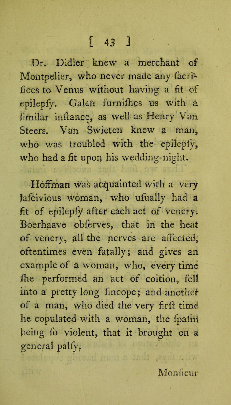 Dr. Didier knew a merchant of Montpelier, who never made any facri- fices to Venus without having a fit of epilepfy. Galen furnifhes us with a fimilar inftance, as well as Henry Van Steers. Van Swieten knew a man, who was troubled with the epilepfv, who had a fit upon his wedding-night. Hoffman Was acquainted with a very lafcivious woman, who ufually had a fit of epileply after each act of venery. Boerhaave pbferves, that in the heat of venery, all the nerves are affected, oftentimes even fatally; and gives an example of a woman, who, every time fhe performed an act of coition, fell into a pretty long fincope; and anothef of a man, who died the very firfi: time he copulated with a woman, the Ipafhi being fo violent, that it brought on a general palfy. Monfieur