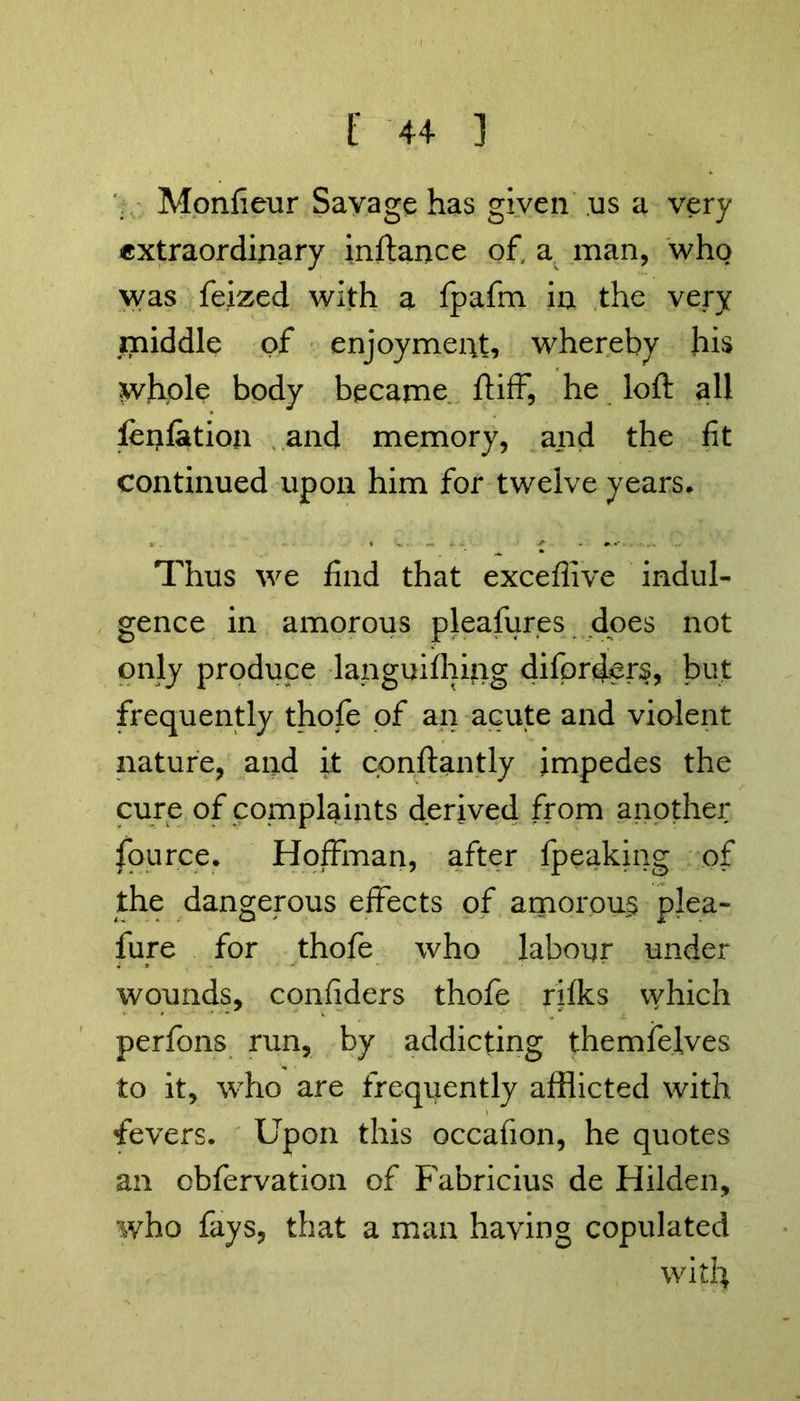 Monfieur Savage has given us a very extraordinary inftance of, a man, who was feized with a fpafm in the very middle of enjoyment, whereby his whole body became ftiff, he loft all ienfation and memory, and the fit continued upon him for twelve years. Thus we find that exceflive indul- gence in amorous pleasures does not only produce languilhing diforders, but frequently thofe of an acute and violent nature, and it cpnftantly impedes the cure of complaints derived from another fource. Hoffman, after fpeaking of the dangerous effects of amorous plea- fure for thofe who labour under wounds, confiders thofe rifks vvhich perfons run, by addicting themfelves to it, who are frequently afflicted with fevers. Upon this occafion, he quotes an obfervation of Fabricius de Hilden, who fays, that a man having copulated with