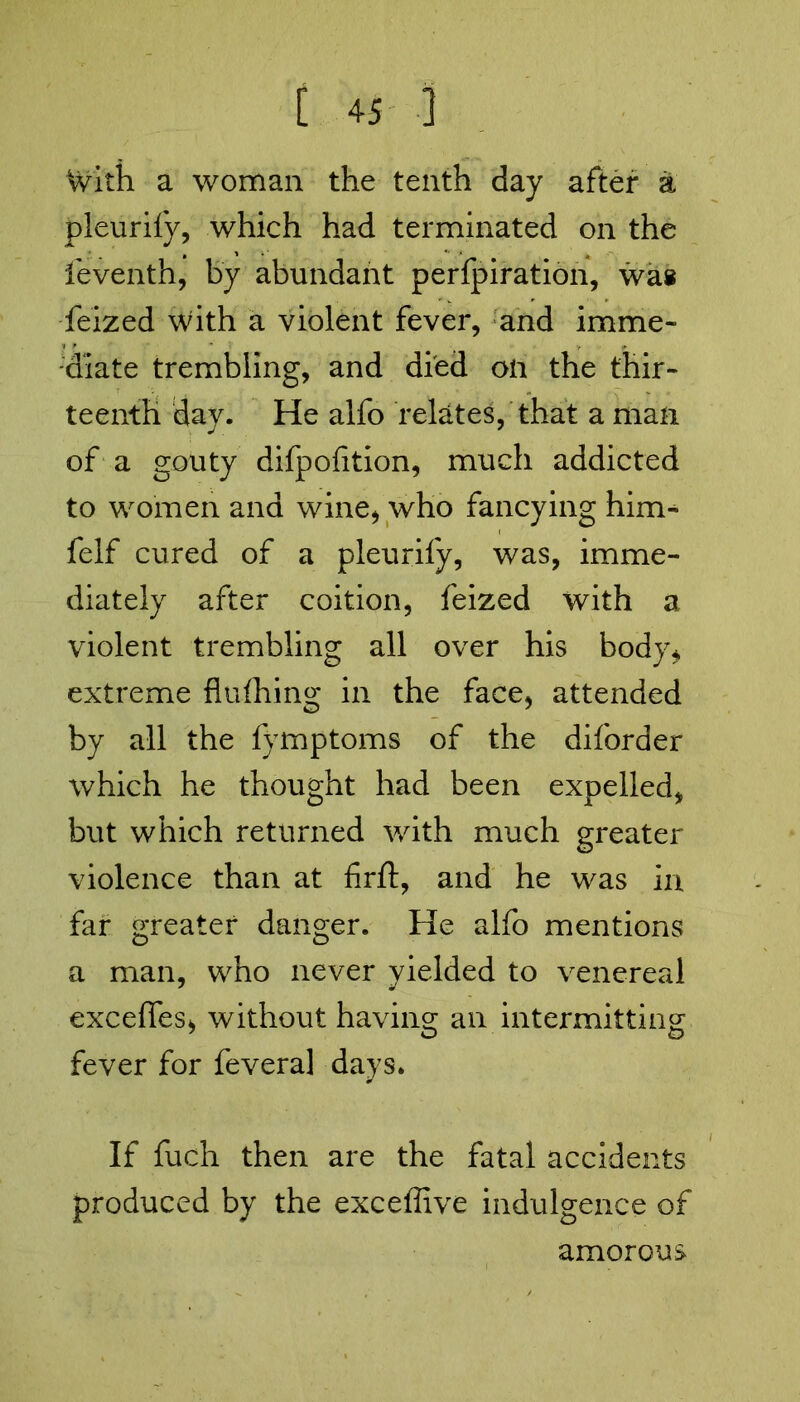 With a woman the tenth day after a pleuriiy, which had terminated on the leventh, by abundant perforation, wa» feized with a violent fever, and imme- diate trembling, and died on the thir- teenth day. He alfo relates, that a man of a gouty difpofition, much addicted to women and wine* who fancying him- felf cured of a pleurify, was, imme- diately after coition, feized with a violent trembling all over his body* extreme flufhing in the face, attended by all the fymptoms of the diforder which he thought had been expelled, but which returned with much greater violence than at firft, and he was in far greater danger. He alfo mentions a man, who never yielded to venereal excefies, without having an intermitting fever for fevera] days. If fuch then are the fatal accidents produced by the exceffive indulgence of amorous