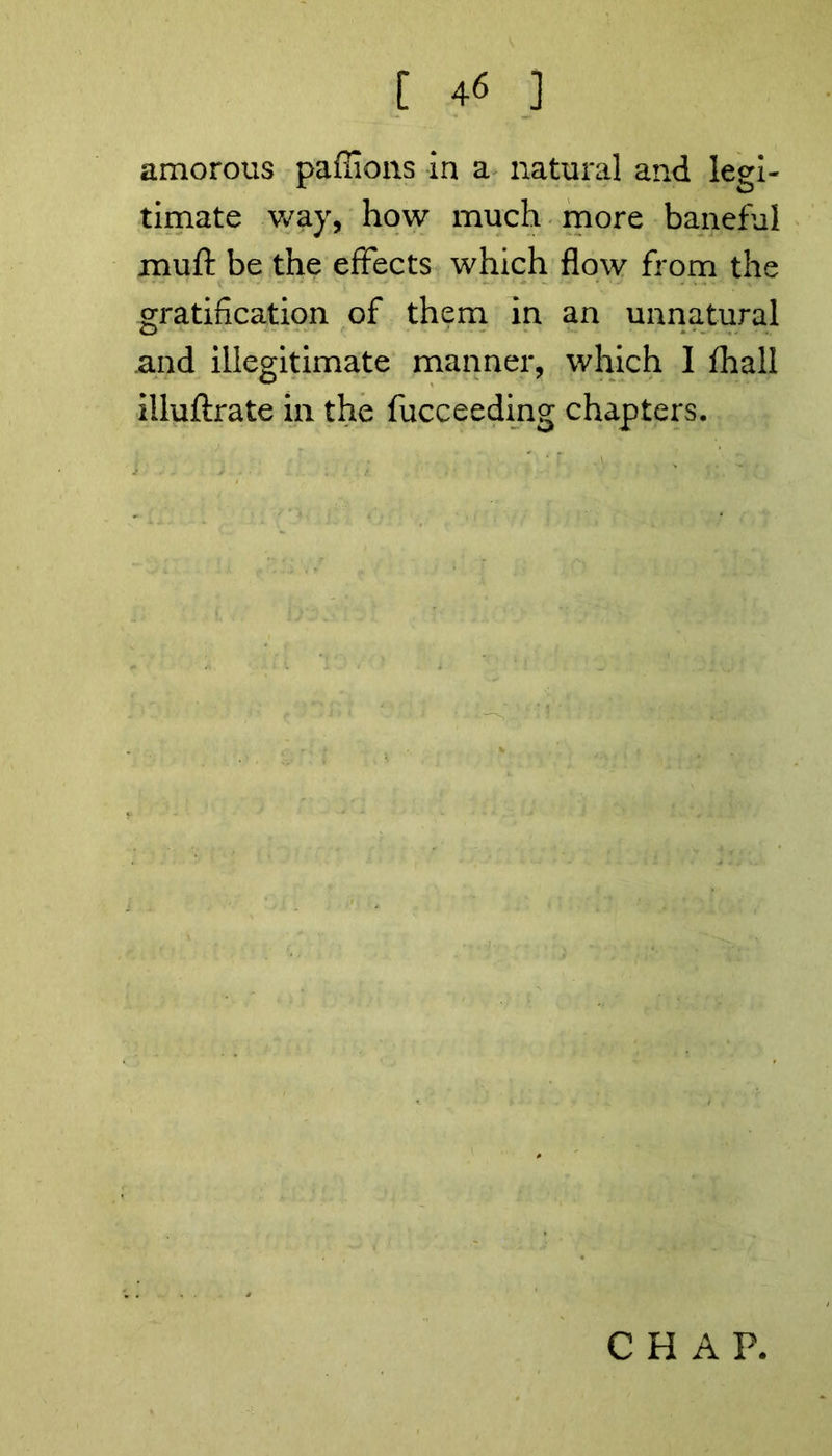amorous paffions in a natural and legi- timate way, how much more baneful muff be the effects which flow from the gratification of them in an unnatural and illegitimate manner, which 1 fhall iiluftrate in the fucceeding chapters.