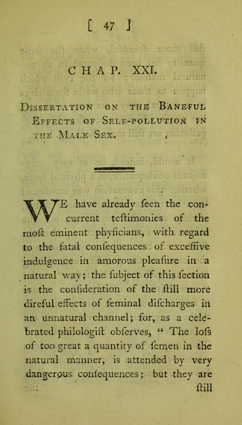 C H A P. XXL Dissertation on the Baneful Effects of Self-pollution in . the -Male Sex, f WE have already feen the con- current teftimonies of the mofl: eminent phyficians, with regard to the fatal confequences of exceffive indulgence in amorous pleafure in a natural way; the fubject of this fection is the conhderation of the ftill more direful effects of leminal difcharges in an unnatural channel; for, as a cele- brated philologift obferves, u The lofs of too great a quantity of femen in the natural manner, is attended by very dangerpus confequences; but they are ftill