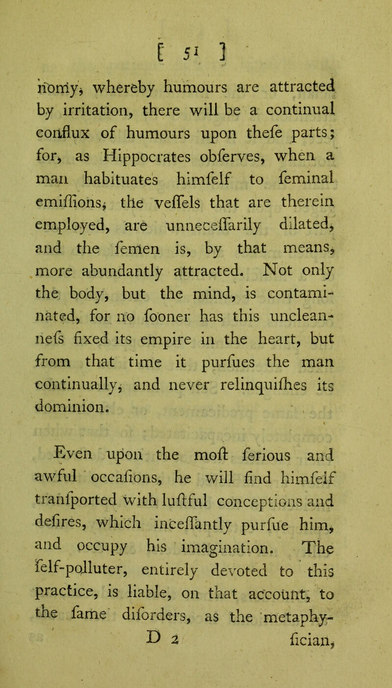 Homy* whereby humours are attracted by irritation, there will be a continual conflux of humours upon thefe parts; for* as Hippocrates obferves, when a man habituates himfelf to feminal emiffions* the veffels that are therein employed, are unneceflarily dilated* and the fenlen is, by that means, more abundantly attracted. Not only the body, but the mind, is contami- nated, for no fooner has this unclean- nefs fixed its empire in the heart, but from that time it purfues the man continually* and never relinquishes its dominion. Even upon the moll: ferious and awful occafions, he will find himfeif traniported with luftful conceptions and defires, which inceffantly purfue him, and occupy his imagination. The felf-pojluter, entirely devoted to this practice, is liable, on that account, to the fame dilbrders, as the metaphy- D $ fician*