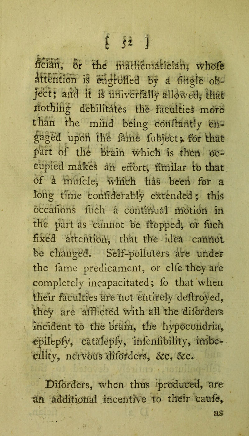 feiiil, 8r the Mathematician; whofe Intention is ehgiofled by d fitigie ob- ject* and it is tifliverlMIy allowed* that nothing debilitates the Faculties more than the mind being conftantly en- gaged upoli the fame fubject >> for that part of the brain which is then oc- cupied mlkeS ah effort, fi’milar to that of a mufclei, which has been for a long time con'fidefably extended; this occafions flich a contihhal motion in the part as cannot be flopped’, or fuch fixed attention, that the idea cannot be changed. Self-polluters are under the fame predicament, or elfe they are completely incapacitated; fo that when their faculties afe hot entirely deflroyed, they are afflicted With all the diforders Incident to the brain, the hypocondria, epilepfy, catalepfy, infenfibility, imbe- cility, nervous diforders, &c. &c. Diforders, when thus produced, are an additional incentive to their catife, as