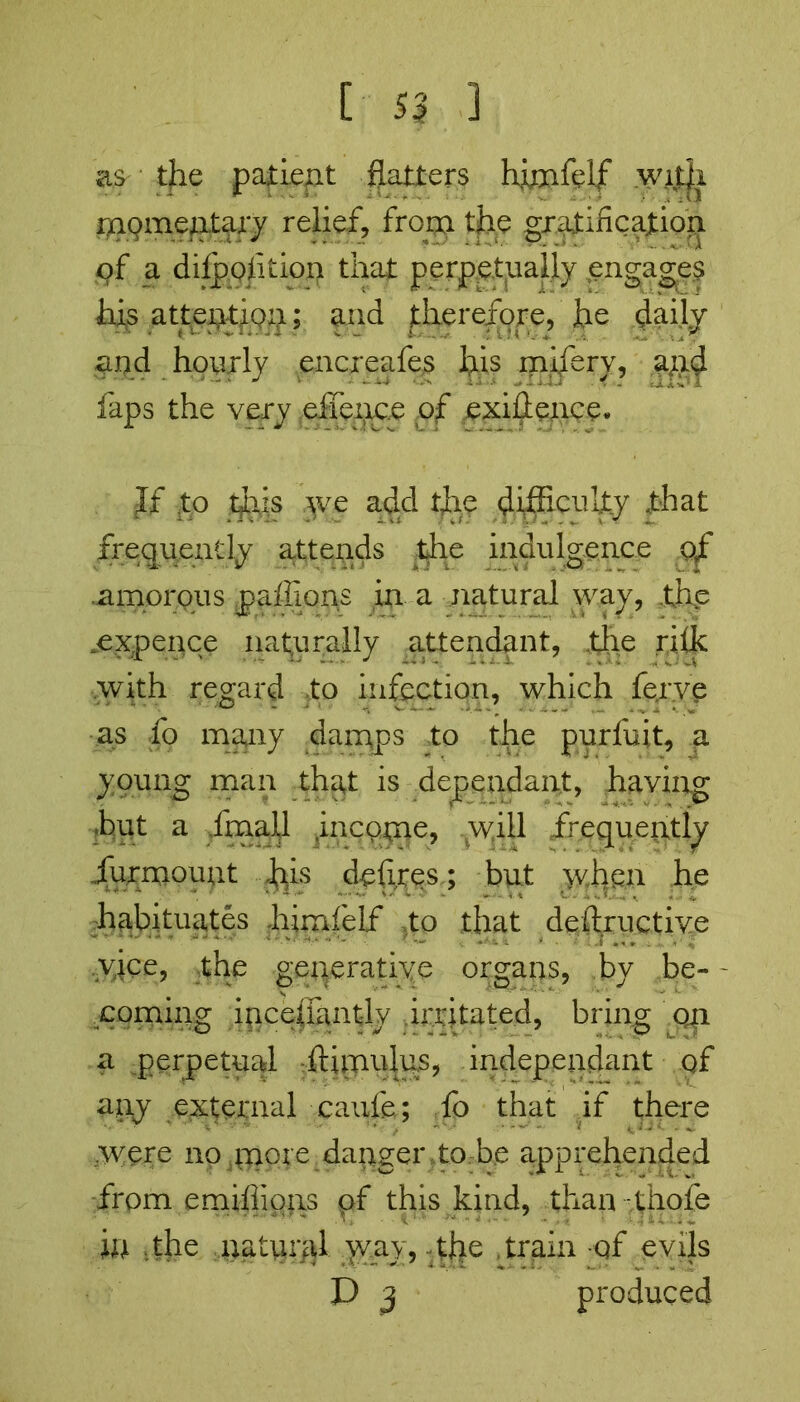 as the patient flatters himfelf witji momentary relief, from the gratification of a difpof.ition that perpetually engage? his atteiytiQxj; and (therefore, he daily and hourly encreafes his mifery, apd faps the very eiience of exigence. If .to thus yve add the difficulty that frequently attends the indulgence of .amorous paffions in a natural way, thp expence naturally attendant, the rifk with regard to infection, which fejrve as fo many damps to the purfuit, a young man that is dependant, having hut a fmall incpme, will frequently furmount his defines; but when he .habituates hirnfelf Xo that deftructive yice, the generative organs, by be- - coming incefiantly irritated, bring 041 a perpetual ftimulus, independent of any external caufe; fo that if there vvere no more danger to be apprehended from emiffions pf this kind, than thole in the ;natural way, the train -of evils D 3 produced
