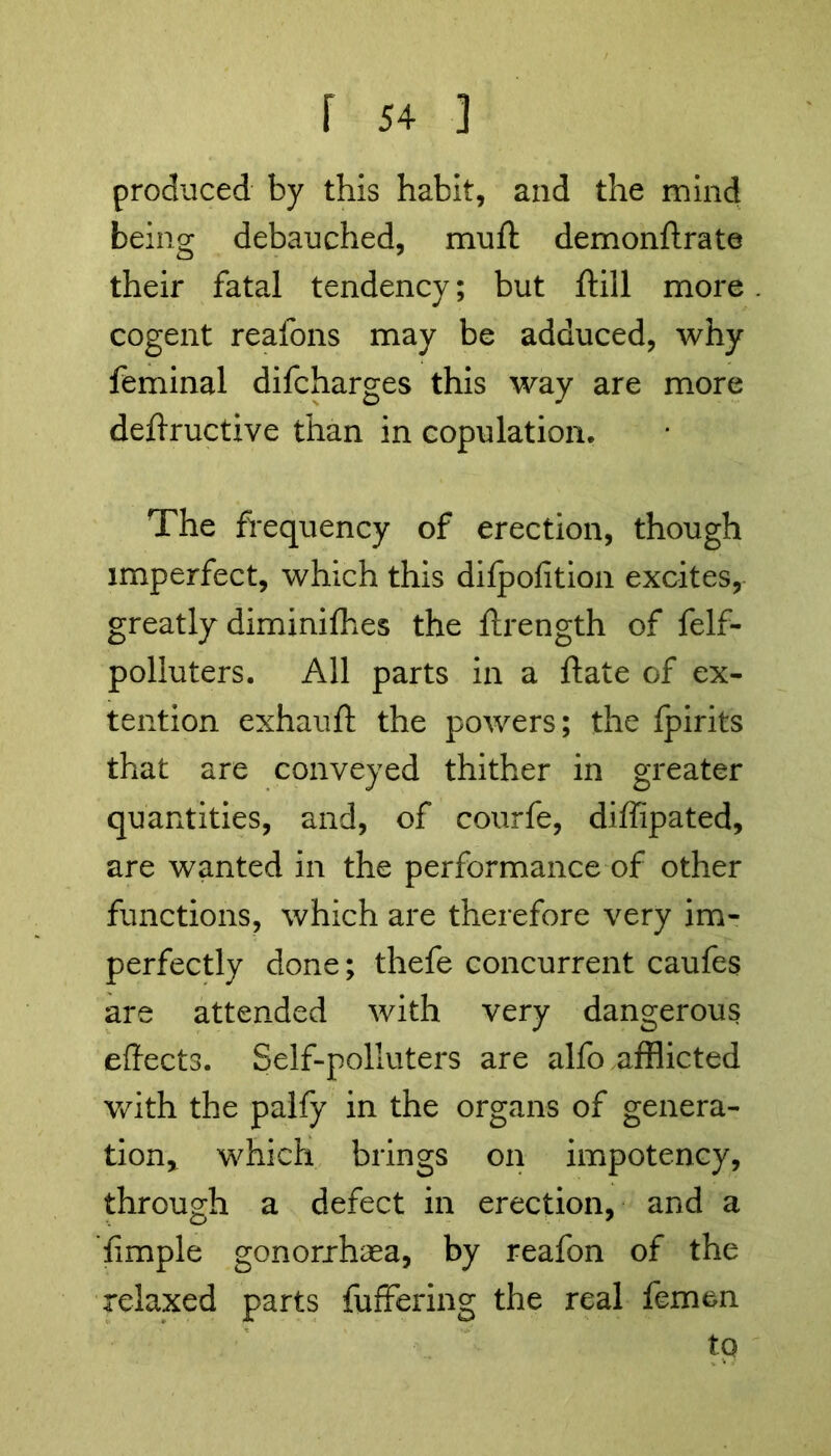 produced by this habit, and the mind being debauched, muft demonftrate their fatal tendency; but ftill more cogent reafons may be adduced, why feminal difcharges this way are more deffructive than in copulation. The frequency of erection, though imperfect, which this difpofition excites, greatly diminifhes the ftrength of felf- polluters. All parts in a ftate of ex- tension exhauft the powers; the fpirits that are conveyed thither in greater quantities, and, of courfe, diffipated, are wanted in the performance of other functions, which are therefore very im- perfectly done; thefe concurrent caufes are attended with very dangerous effects. Self-polluters are alfo afflicted with the palfy in the organs of genera- tion* which brings on impotency, through a defect in erection, and a fimple gonorrhea, by reafon of the relaxed parts fuffering the real femen to