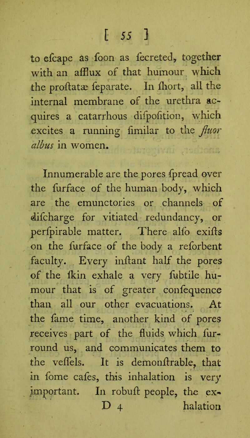 to efcape as foon as fecreted, together with an afflux of that humour which the proftatae feparate. In fhort, all the internal membrane of the urethra ac- quires a catarrhous difpofition, which excites a running fimilar to the fluor albus in women. Innumerable are the pores fpread over the furface of the human body, which are the emunctories or channels of difcharge for vitiated redundancy, or perfpirable matter. There alfo exifts on the furface of the body a reforbent faculty. Every inftant half the pores of the Ikin exhale a very fubtile hu- mour that is of greater confequence than all our other evacuations. At the fame time, another kind of pores receives part of the fluids which fur- round us, and communicates them to the veffels. It is demonftrable, that in fome cafes, this inhalation is very important. In robuft people, the ex- D 4 halation