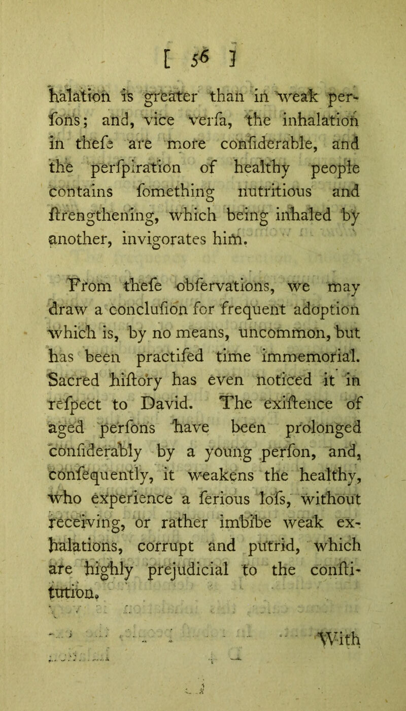 [ 5<s 3 halation is greater than in weak per- fons; and, vice verfa, the inhalation in thefe are more confiderable, and the perfpiration of healthy people contains fomethin<r nutritious and o ftrengthening, which being inhaled by another, invigorates hirti. 'From thefe obfervations, we may draw a conclufion for frequent adoption which is, by no means, uncommon, but has been practifed time immemorial. Sacred hiftory has even noticed it in refpect to David. The exiftence of aged perfons have been prolonged conliderably by a young perfon, and, confequently, it weakens the healthy, who experience a ferious lofs, without receiving, or rather imbibe weak ex- halations, corrupt and putrid, which are highly prejudicial to the conftb ttrtfom With