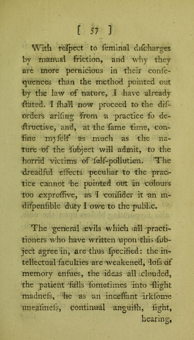 With refpect to fern Inal difcharges by manual friction, and why they are more pernicious in their confe- quenees than the method pointed out by the law of nature, I have already Stated. I Shall now proceed to the dis- orders arifing from a practice fo de~ ftructive, and, at the fame time, con- fine myfelf as much as the na- ture of the fohjeet will admit, to the horrid victims of felf-pollution. The dreadful effects peculiar to -the prac- tice cannot be pointed out in colours too jexprefiive, as I confider it an m~ difpenfible duty I owe to the public. The general evils which all practi- tioners who have written upon this Ob- ject agree in, are thus Specified: the in- tellectual faculties are weakened, lofs of memory enfues, the ideas all clouded, the patient fhlls fometimes into -flight madnefs, he as an inceffant irkfbme tmeafinefs, continual anguifh, fight, bearing,