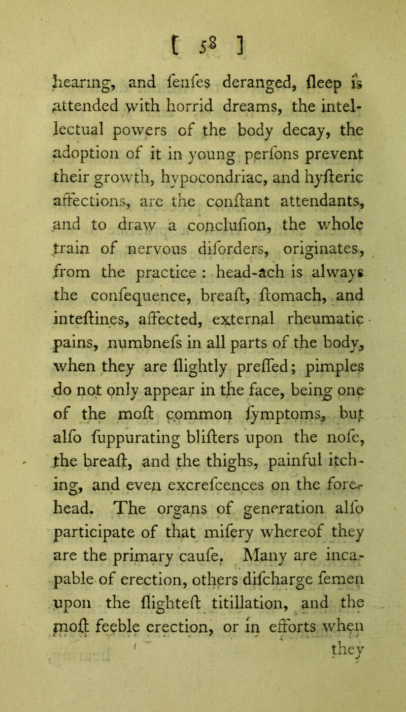 hearing, and fenfes deranged, deep is attended with horrid dreams, the intel- lectual powers of the body decay, the adoption of it in young perfons prevent their growth, hypocondriac, and hyfteric affections, are the conftant attendants, and to draw a cofrclufion, the whole .train of nervous diforders, originates, from the practice : head-ach is always the confequence, bread, ftomach, and inteftines, affected, external rheumatic pains, numbnefs in all parts of the body, when they are (lightly preffed; pimples do not only appear in the face, being one of the moft common (ymptoms, bujt alfo fuppurating blifters upon the nofe, the breaft, and the thighs, painful itch- ing, and even excrefcences on the fore*- head. The organs of generation alfo participate of that mifery whereof they are the primary caufe. Many are inca- pable of erection, others difcharge femen upon the (lighted titillation, and the moft feeble erection, or in efforts when 1 they
