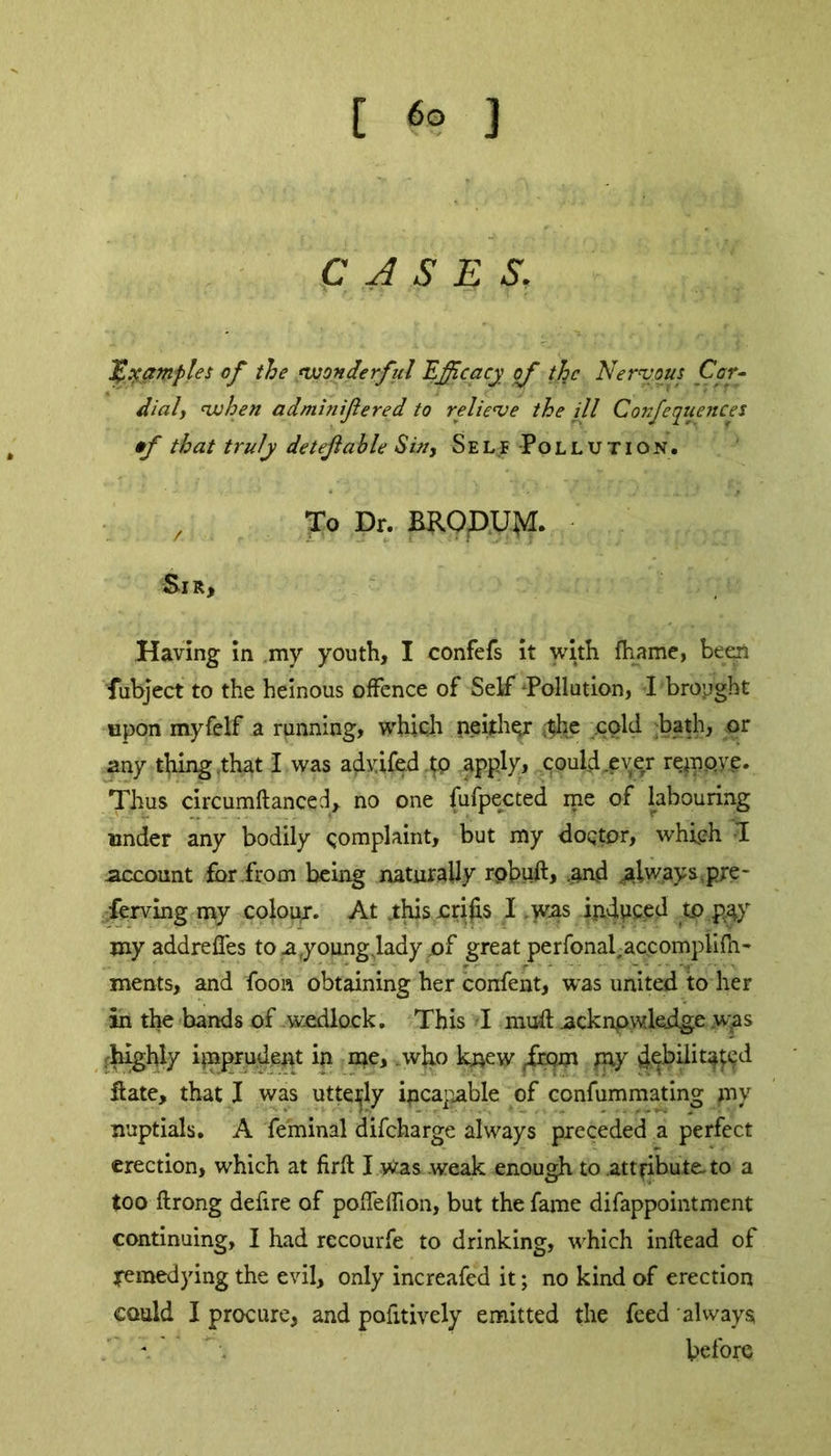 C A S E S. Examples of the wonderful Efficacy of the Nervous Cor- dial, when adminifiered to relieve the ill Confequences •f that truly detejlable Sin, Self Pollution. , To Dr. BRODUM. Sir, Having in my youth, I confefs it with fhame, been fubject to the heinous offence of Self Pollution, I brought upon myfelf a running, which neither ,;the cold bath, or any thing that I was advifed to apply, could .ever repipye. Thus circumftanced, no one fufpected me of labouring under any bodily complaint, but my doctor, which 1 account for from being naturally rpbuft, .and always,pre- ferring my colour. At .this crifis I was induced to pay myaddreffes to a,youngvlady .of great perfonaiaccompiifn- ments, and foon obtaining her confent, was united to her in the bands of wedlock. This -I mud acknowledge .was rhighly imprudent in me, . who knew ,frqm pay debditated date, that I was utterly ipcapable of confummating my nuptials. A fe'minal difeharge always preceded a perfect erection, which at firft I was weak enough to attribute-to a too ftrong defire of pofTeffion, but the fame difappointment continuing, I had recourfe to drinking, which inftead of remedying the evil, only increafed it; no kind of erection could I procure, and pofitively emitted the feed always before