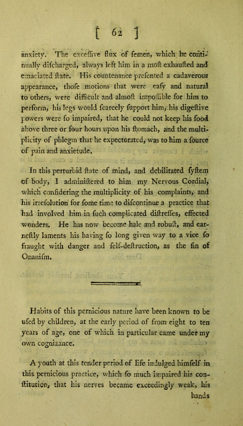 E 6* ] anxiety. The exceflive flux of femen, which he conti- nually difcharged, always left him in a moft exhaufted and emaciated ftate. His countenance prefented a cadaverous appearance, thofe motions that were eafy and natural to others, were difficult and almoft impoflible for him to perform, his legs would fcarcely fupport him, his digeftive powers were fo impaired, that he could not keep his food above three or four hours upon his ftomach, and the multi- plicity of phlegm that he expectorated, was to him a fource of pain and anxietude. In this perturbid ftate of mind, and debilitated fyftem of body, I adminiftered to him my Nervous Cordial, which confidering the multiplicity of his complaints, and his irrefolution for fome time to difeontinue a practice that had involved him in fuch complicated diftrefies, effected wonders. He has now become hale and robuft, and ear- neftly laments his having fo long given way to a vice fo fi aught with danger and felf-deft ruction, as the fin of Onanifm. Habits of this pernicious nature have been known to be ufed by children, at the early period of from' eight to ten years of age, one of which in particular came under my own cognizance. -v > A youth at this tender period of life indulged himfelf in this, pernicious practice, which fo much impaired his con- ftitution, that his nerves became exceedingly weak, his hands