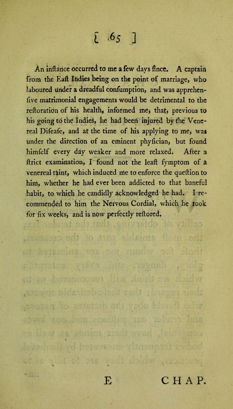 An inftaiice occurred to me a few days lince. A Captain from the Eaft Iildies being on the point of marriage, who laboured under a dreadful confumption, and was apprehen- five matrimonial engagements would be detrimental to the reftoration of his health* informed me* that* previous to his going to the Indies, lie had been injured by the Vene- real Difeafe, and at the time of his applying to me* was under the direction of an eminent phyfician, but found himfelf every diy weaker and more relaxed; After a ftrict examination, I found not the leaft fymptom of k venereal t$int, which induced me to enforce the queftion to him, whether he had ever been addicted to that baneful habit, to which he candidly acknowledged he had. I re- commended to him the Nervous Cordial, which he took for fix weeks, and is now perfectly reftored. E CHAP.