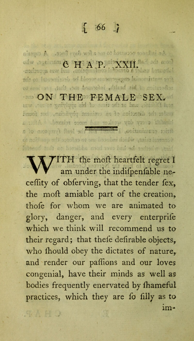 I *6 / f- ^ f ' % r .. . , . » ' ?, fr\ . ' j 7« •* '• ' ’■ 6 H A P, XXII. ... - [ ': ... •.., ,-. I - .. •• -;v:^ •• ,i  - !•' - (•: ■: ,.;.w:arf ?«i( . •! ON THE FEMALE SEX, WITH the moft heartfelt regret I am under the indifpenfable ne- ceffity of obferving, that the tender fex, the moft amiable part of the creation, thofe for whom we are animated to glory, danger, and every enterprife which we think will recommend us to their regard; that thefe defirable objects, who fhould obey the dictates of nature, and render our paffions and our loves congenial, have their minds as well as bodies frequently enervated by fhameful practices, which they are fo filly as to lm-
