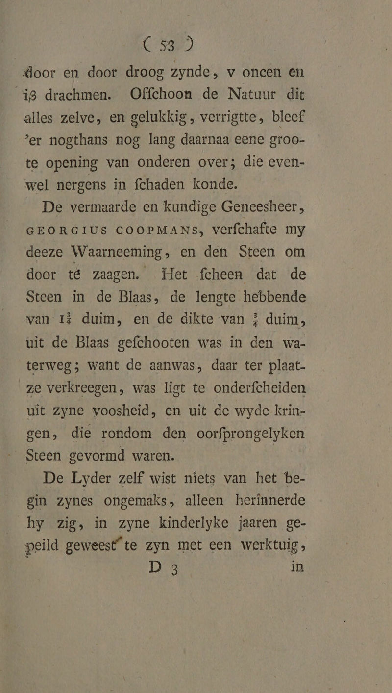 CS) door en door droog zynde, v oncen en 18 drachmen. Offchoon de Natuur die alles zelve, en gelukkig , verrigtte, bleef er nogthans nog lang daarnaa eene groo- te opening van onderen over; die even- wel nergens in fchaden konde. De vermaarde en kundige Geneesheer, GEORGIUS COOPMANs, verfchafte my deeze Waarneeming, en den Steen om door té zaagen. Het fcheen dat de Steen in de Blaas, de lengte hebbende van I# duim, en de dikte van 5 duim, uit de Blaas gefchooten was in den wa- terweg; want de aanwas, daar ter plaat- ze verkreegen, was list te onderfcheiden uit zyne voosheid, en uit de wyde krin- gen, die rondom den oorfprongelyken Steen gevormd waren. | | De Lyder zelf wist niets van het be- gin zynes ongemaks, alleen herinnerde hy zig, in zyne kinderlyke jaaren ge- peild geweest“ te zyn met een werktuig D 3 in