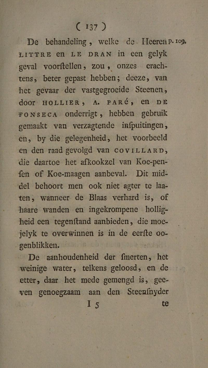 E87) | De behandeling , welke de. Ueereiù p. zo9, LITTRE €en LE DRAN in een gelyk geval voorftellen, zou, onzes erach- tens, beter gepast hebben; deeze, van het gevaar der vastgegroeide Steenen, door HOLLIER) A. PARE, EN DE FONSECA onderrigt, hebben gebruik gemaakt van verzagtende infpuitingen, en, by die gelegenheid, het voorbeeld en den raad gevolgd van CcOvILLARD, die daartoe het afkookzel van Koe-pen- fen of Koe-maagen aanbeval. Dit mid- del behoort men ook niet agter te laa- ten, wanneer de Blaas verhard is, of haare wanden en ingekrompene hollig- heid een tegenftand aanbieden, die moc- jelyk te overwinnen is in de eeríte oo- _genblikken. | De aänhoudenheid der fmerten, het weinige water, telkens geloosd, en de etter, daar het mede gemengd is, gee- ven genoegzaam aan den. Steenfnyder Is te