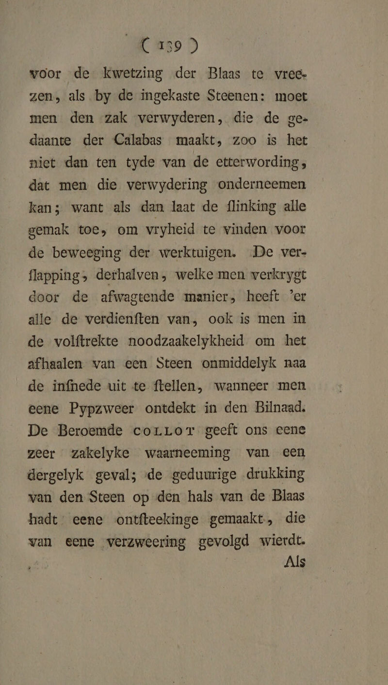 C 239 ) voor de kwetzing der Blaas te vrede zen, als by de ingekaste Steenen: moet men den zak verwyderen, die de ge. daante der Calabas maakt, zoo is het niet dan ten tyde van de etterwording , dat men die verwydering onderneemen kan; want als dan laat de {linking alle gemak toe, om vryheid te vinden voor de beweeging der werktuigen. De ver- flapping, derhalven, welke men verkrygt door de afwagtende manier, heeft 'er alle de verdienften van, ook is men in de volftrekte noodzaakelykheid om het afhaalen van een Steen onmiddelyk naa de infnede uit te ftellen, wanneer men eene Pypzweer ontdekt in den Bilnaad. De Beroemde corLorT geeft ons eene zeer zakelyke waarneeming van een dergelyk geval; de geduurige drukking van den Steen op den hals van de Blaas hadt: eene ontfteekinge gemaakt, die van eene verzweering gevolgd wierdt. Als