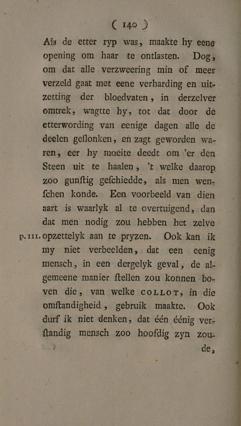 Pp. III. Als de etter ryp was, maakte hy eene opening om haar te ontlasten. Dog, om dat alle verzweering min of meer verzeld gaat met eene verharding en uit- zetting der bloedvaten, in derzelver omtrek, wagtte hy, tot dat door de etterwording van eenige dagen: alle de deelen geflonken, en zagt geworden wa- ren, eer hy moeite deedt om ‘er den Steen uit te haalen, ’t welke daarop zoo gunftig gefchiedde, als men wen- fchen konde. Een voorbeeld van dien aart is waarlyk al te overtuigend, dan dat men nodig zou hebben het zelve opzettelyk aan te pryzen. Ook kan ik my niet verbeelden, dat een eenig mensch, in een dergelyk geval, de al- gemeene manier ftellen zou konnen bo- ven die, van welke corrLorT, in die omftandigheid ‚ gebruik. maakte. Ook durf ik niet denken, dat één éénig vers de,