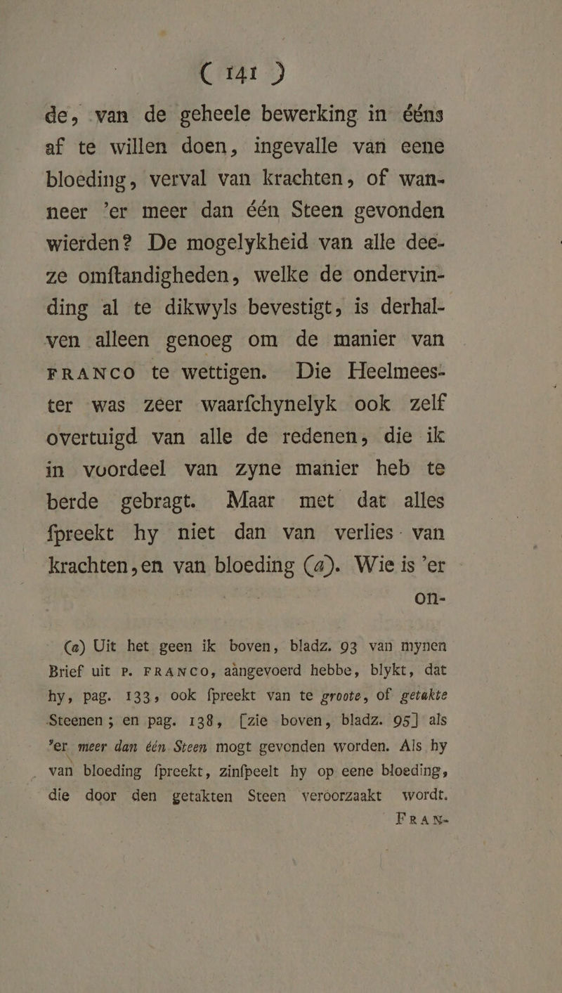 C rar ) de, van de geheele bewerking in ééns af te willen doen, ingevalle van eene bloeding, verval van krachten, of wan- neer ’er meer dan één Steen gevonden wierden? De mogelykheid van alle dee- ze omftandigheden, welke de ondervin- ding al te dikwyls bevestigt, is derhal- ven alleen genoeg om de manier van FRANCO te wettigen. Die Heelmees- ter was zeer waarfchynelyk ook zelf overtuigd van alle de redenen, die ik in voordeel van zyne manier heb te berde gebragt. Maar met dat alles fpreekt hy niet dan van verlies. van krachten,en van bloeding (a). Wieis'er - wedde, on- Ca) Uit het geen ik boven, bladz. 93 van mynen Brief uit P. FRANCO, aàngevoerd hebbe, blykt, dat hy, pag. 133, ook fpreekt van te groote, of getakte Steenen ; en pag. 138, [zie boven, bladz. 95] als er meer dan één Steen mogt gevonden worden. Als hy _ van bloeding fpreekt, zinfpeelt hy op eene bloeding, die door den getakten Steen veróorzaakt wordt. FRAN-