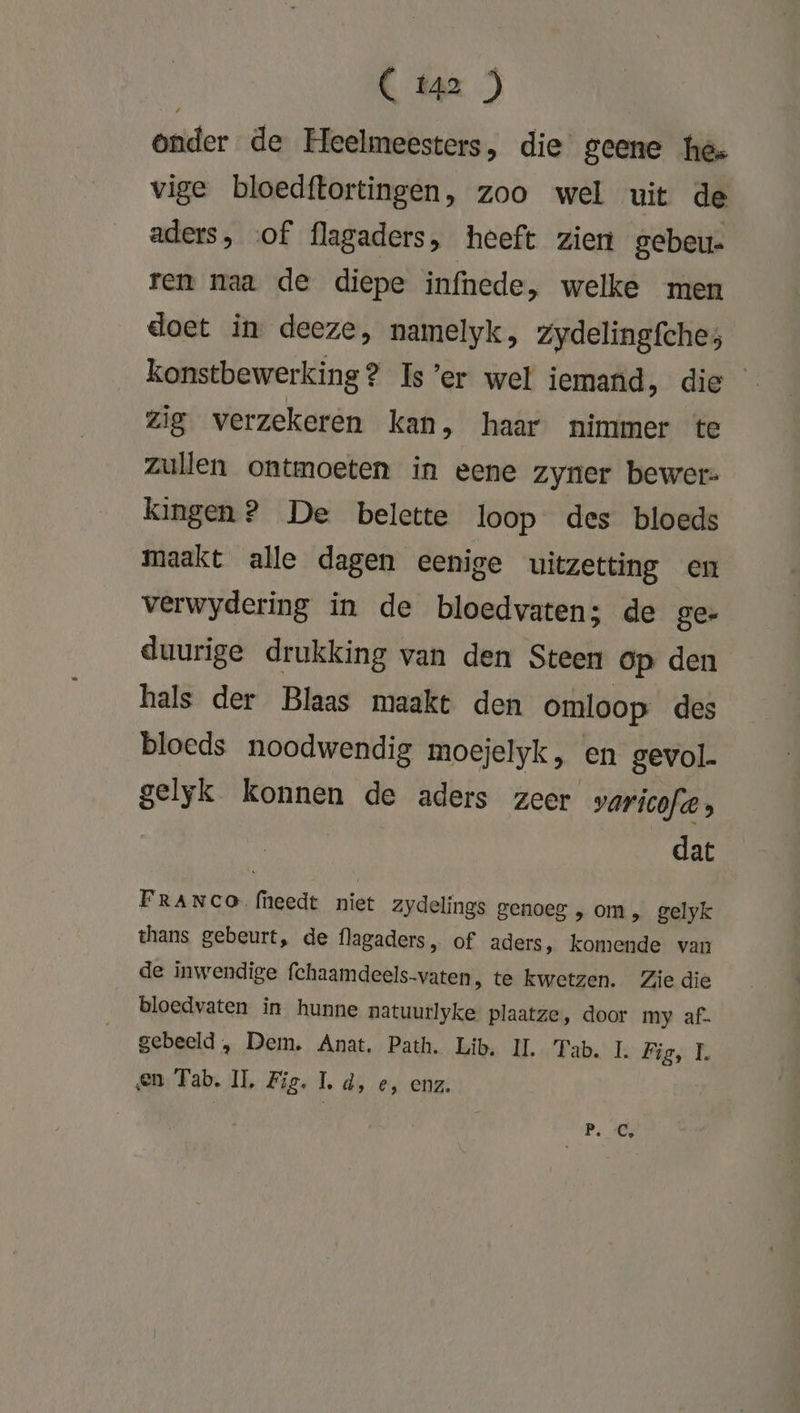 C Ï42 ) Onder de Heelmeesters, die geene hee vige bloedftortingen, zoo wel uit de aders, of flagaders, heeft zien gebeu- ren naa de diepe infnede, welke men doet in deeze, namelyk, zydelingfches konstbewerking? Is’er wel iemand, die zig verzekeren kan, haar nimmer te zullen ontmoeten in eene zyner bewer: kingen? De belette loop des bloeds maakt alle dagen eenige uitzetting en verwydering in de bloedvaten; de ge- duurige drukking van den Steen op den hals der Blaas maakt den omloop des bloeds noodwendig moejelyk, en gevol gelyk konnen de aders zeer varicofw, dat FRANCO (heedt niet zydelings genoeg , om, gelyk thans gebeurt, de flagaders, of aders, komende van de inwendige fchaamdeels-vaten, te kwetzen. Zie die bloedvaten in hunne natuurlyke plaatze, door my af- gebeeld , Dem. Anat, Path. Lib. II. Tab. I. Fies h en Tab. IL, Fig. 1, d, e, enz.