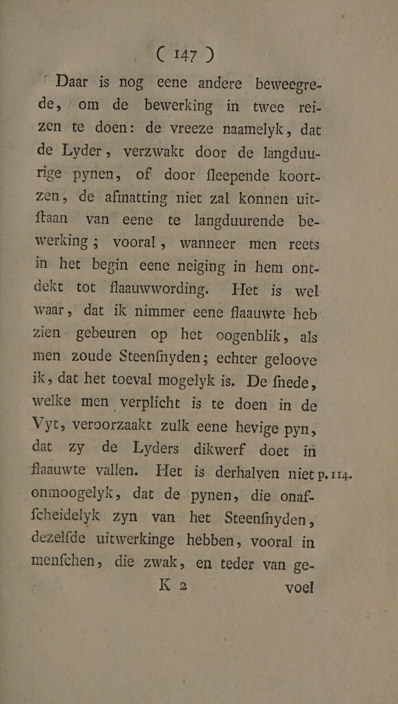 Daar is nog eene andere beweegre- de, om de bewerking in twee rei- zen te doen: de vreeze naamelyk, dat de Lyder, verzwakt door de langduu- rige pynen, of door fleepende koort- zen, de afimatting niet zal konnen uit- {laan van eene te langduurende be- werking ; vooral, wanneer men reets in het begin eene neiging in hem ont- dekt tot flaauwwording. Het is wel waar, dat ik nimmer eene flaauwte heb zien- gebeuren op het oogenblik, als men zoude Steenfnyden; echter geloove ik, dat het toeval mogelyk is. De fnede, welke men verplicht is te doen in de Vyt, veroorzaakt zulk eene hevige pyn, dat zy de Lyders dikwerf doet in flaauwte vallen. Het is derhalven niet p. 114. onmoogelyk, dat de pynen, die onaf: fcheidelyk zyn van het Steenfnyden, dezelfde uitwerkinge hebben, vooral in menfchen, die zwak, en teder van ge- Ka voel \