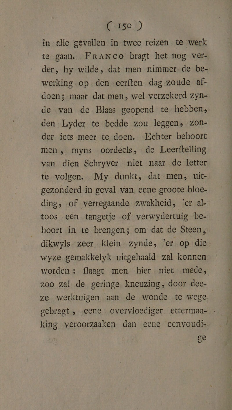 (Iso ) in alle gevallen in twee reizen te werk te gaan. FRrANco bragt het nog ver- der, hy wilde, dat men nimmer de be- werking op den eerften dag zoude af- doen; maar dat men, wel verzekerd zyn- de van de Blaas geopend te hebben, den -Lyder te bedde zou leggen, Zon- der iets meer te doen. Echter behoort men, myns oordeels, de Leerftelling van dien Schryver niet naar de letter te volgen. My dunkt, dat men, uit- gezonderd in geval van eene groote bloe- ding, of verregaande zwakheid, ‘er al- toos een tangetje of verwydertuig be- hoort in te brengen; om dat de Steen, dikwyls zeer. klein zynde, er. op die wyze gemakkelyk uitgehaald zal konnen worden: flaagt men hier niet mede, zoo zal de geringe kneuzing, door dee- ze werktuigen aan de wonde te wege | gebragt „ „eene overvloediger ettermaa- king veroorzaaken dan eene eenvoudi- ge