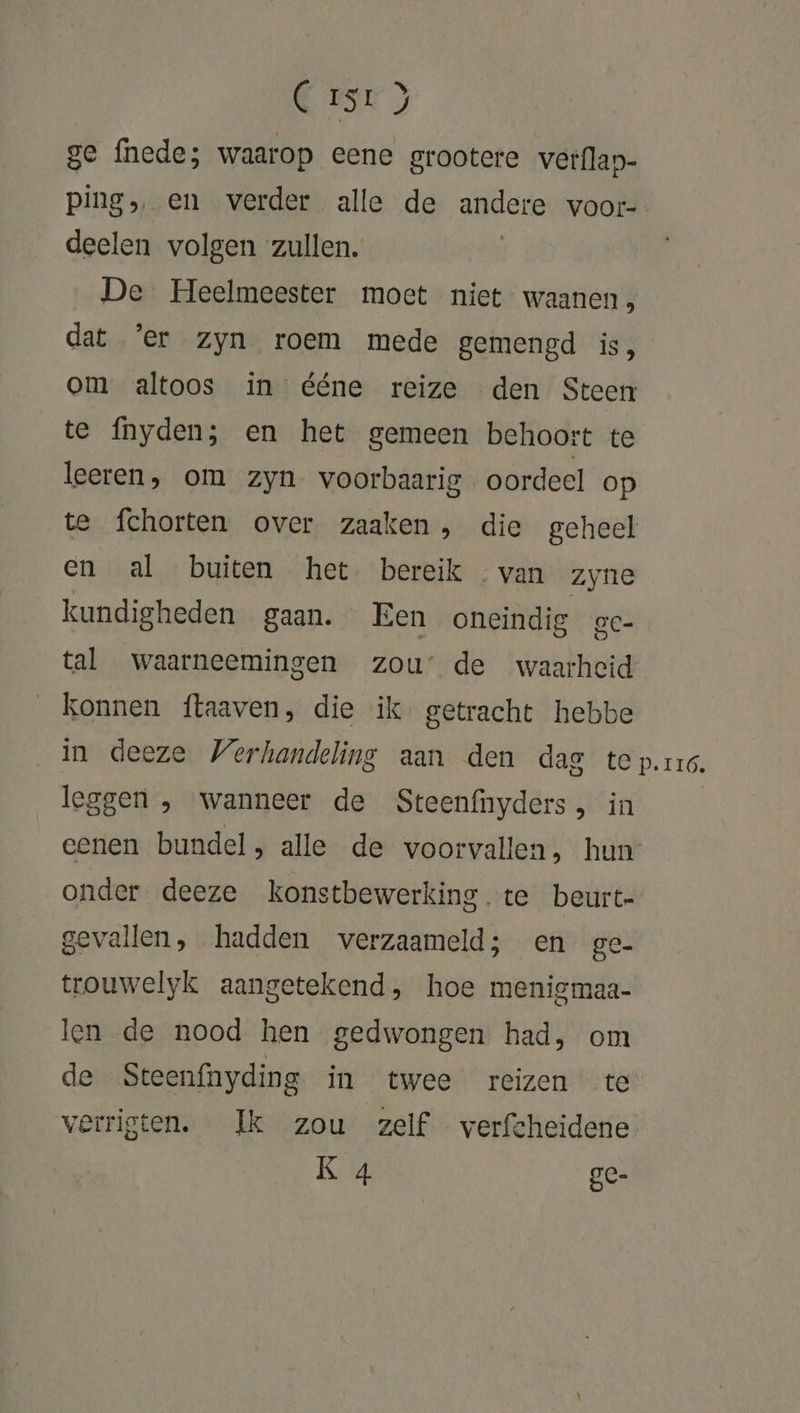 C rsr) ge fnede; waarop eene grootere verflap- pings en verder alle de andere voor- deelen volgen zullen. [ De Heelmeester moet niet waanen , dat ‘er zyn roem mede gemengd is, om altoos in ééne reize den Steen te fnyden; en het gemeen behoort te leeren, om zyn voorbaarig oordeel op te fchorten over zaaken, die geheel en al buiten het. bereik van zyne kundigheden gaan. Een oneindig eC- tal waarneemingen zou’ de waarheid konnen ftaaven, die ik getracht hebbe in deeze Verhandeling aan den dae te prs. leggen , wanneer de Steenfnyders, in cenen bundel, alle de voorvallen, hun onder deeze konstbewerking. te beurt- gevallen, hadden werzaameld; en ge- trouwelyk aangetekend, hoe menigmaa- len de nood hen gedwongen had, om de Steenfnyding in twee reizen te verrigten. Ik zou zelf verfcheidene K 4 gC- te)