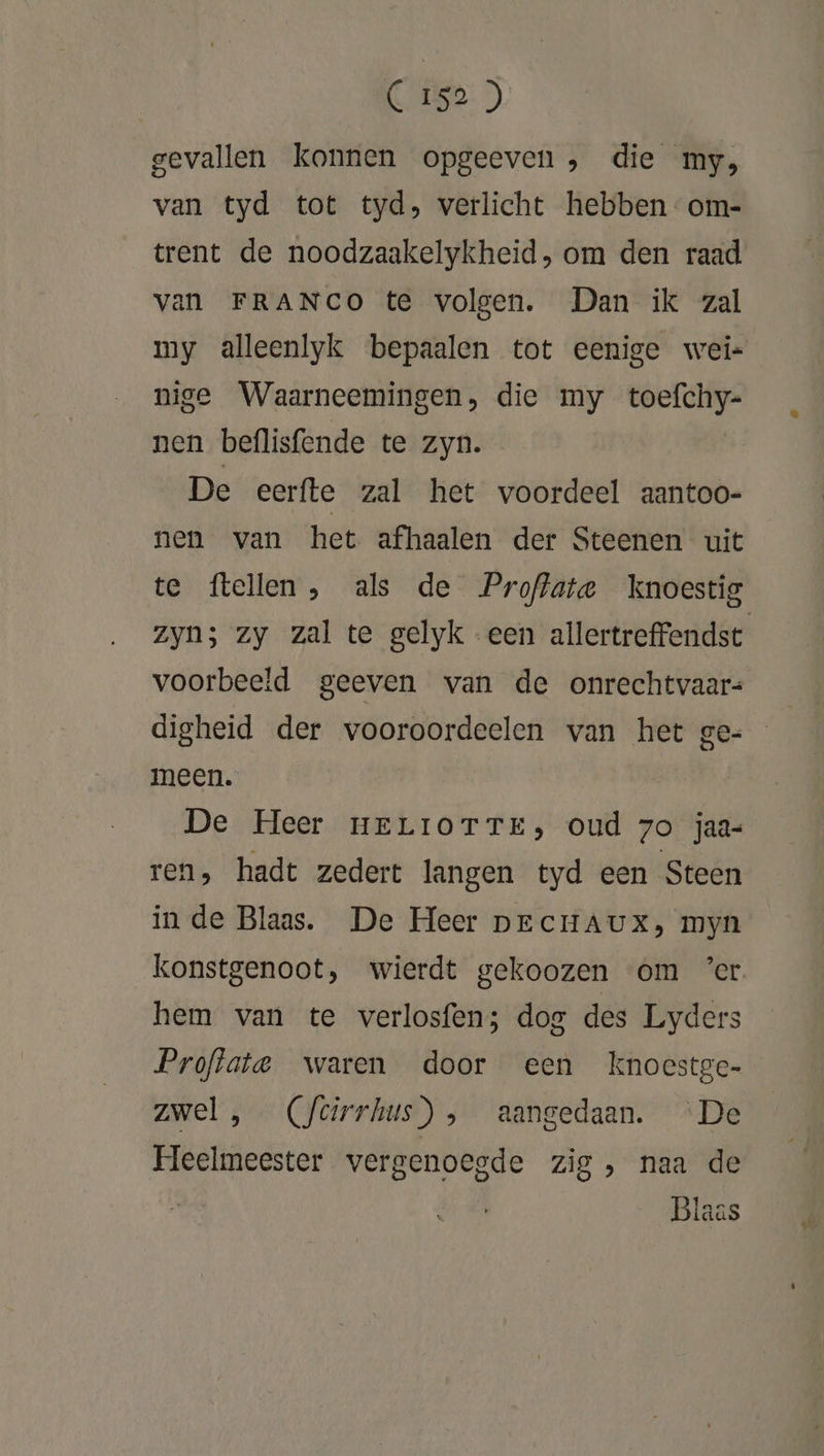 gevallen konnen opgeeven , die my, van tyd tot tyd, verlicht hebben -om- trent de noodzaakelykheid, om den raad van FRANCO te volgen. Dan ik zal my alleenlyk bepaalen tot eenige wei« nige Waarneemingen, die my : nen beflisfende te zyn. De eerfte zal het voordeel aantoo- nen van het afhaalen der Steenen uit te ftellen , als de Proffate knoestig zyn; zy zal te gelyk een allertreffendst voorbeeld geeven van de onrechtvaars digheid der vooroordeelen van het ge- meen. De Heer nELIOTTE, oud zo jaa- ren, hadt zedert langen tyd een Steen in de Blaas. De Heer prcHAux, myn konstgenoot, wierdt gekoozen om ’er hem van te verlosfen; dog des Lyders Proftata waren door een knoestge- zwel, (Ycirrhus) , aangedaan. ‘De Heelmeester vergenoegde zig , naa de