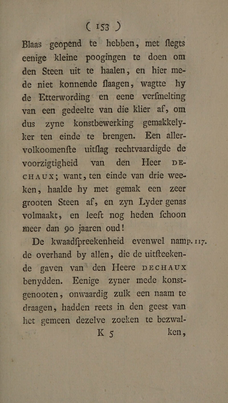 Blaas geopend te hebben, met flegts eenige kleine poogingen te doen om den Steen uit te haalen, en hier me- de niet konnende flaagen, wagtte hy de Etterwording en eene verfmelting van een gedeelte van die klier af, om dus zyne konstbewerking gemakkely- ker ten einde te brengen. Een aller- volkoomenfte uitflag rechtvaardigde de voorzigtigheid van den Heer DE- CHAUXS; want, ten einde van drie wee- ken, haalde hy met gemak een zeer grooten Steen af, en zyn Lyder genas volmaakt, en leeft nog heden fchoon meer dan go jaaren oud! De kwaadfpreekenheid evenwel namp. zzz. de overhand by allen, die de uitfteeken- de gaven van den Heere DECHAUX benydden. Eenige zyner mede konst- genooten, onwaardig zulk een naam te draagen, hadden reets in den geest van het gemeen dezelve zoeken te bezwal- K 5 ken,