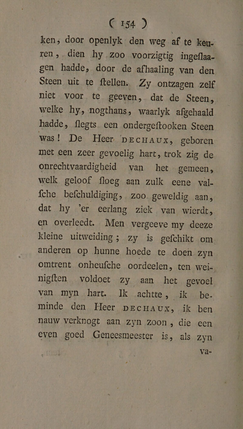 Cass) on ken; door openlyk den weg af te keu- ren ‚dien hy.zoo voorzigtig ingeflaa- gen hadde, door de afhaaling van den Steen uit te ftellen. Zy ontzagen zelf niet voor te geeven, dat de Steen, welke hy, nogthans, waarlyk afgehaald hadde, flegts een ondergeftooken Steen was! De Heer DECHAUX, geboren met een zeer gevoelig hart, trok zig de onrechtvaardigheid van het gemeen, welk geloof floeg aan zulk eene val- fche befchuldiging, zoo. geweldig aan, dat hy ’er eerlang ziek van wierde, en overleedt. Men vergeeve my deeze kleine uitweiding; zy is gefchikt om anderen op hunne hoede te doen zyn omtrent onheufche oordeelen, ten Weis: nigften voldoet zy aan het gevoel van myn hart. Ik achtte, ik be- minde den Heer DECHAUX, ik ben nauw verknogt aan zyn zoon, die een even goed Geneesmeester is, als zyn Vd-