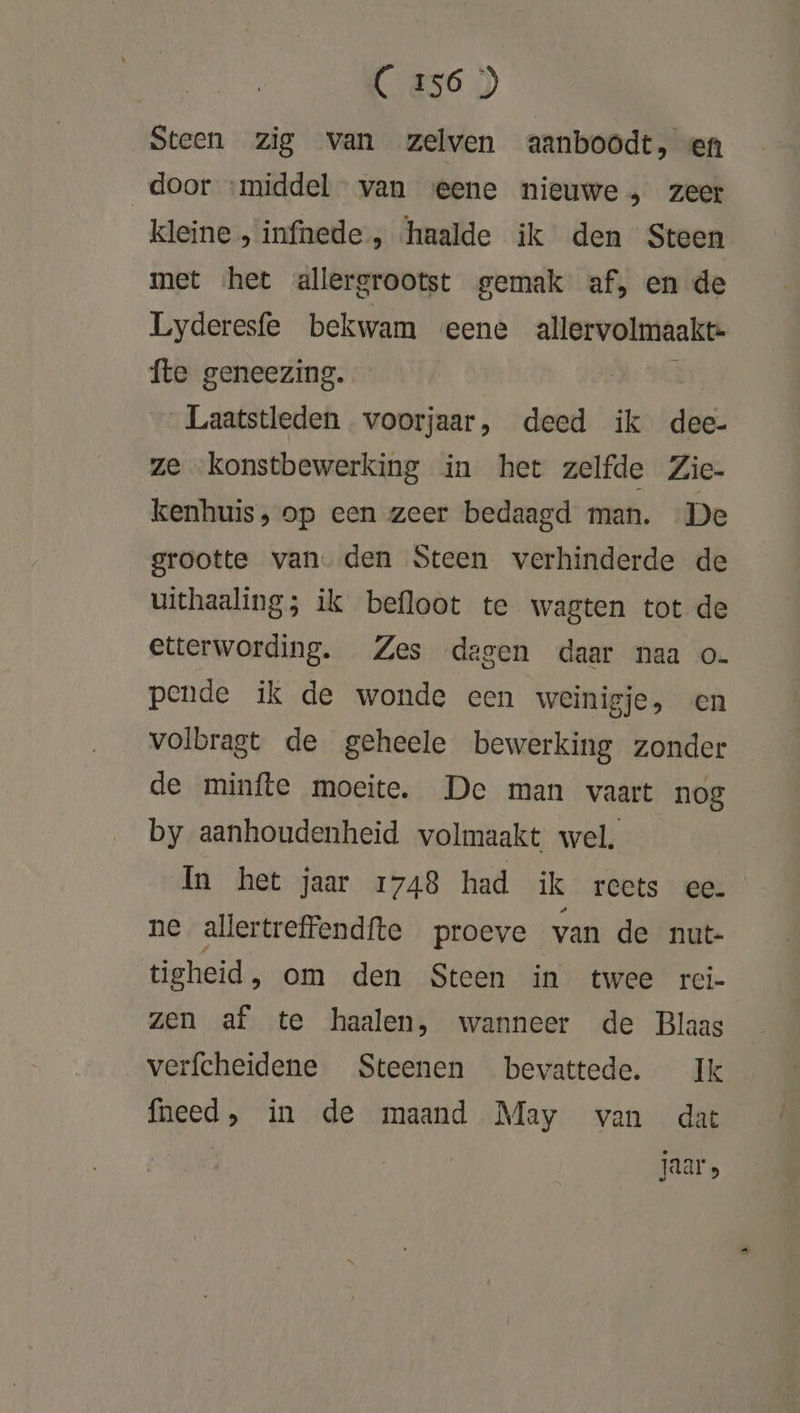 Steen zig van zelven aanboodt, en door ‘middel van eene nieuwe, zeer kleine , infnede , haalde ik den Steen met ‘het allergrootst gemak af‚ en de Lyderesfe bekwam eene allervolmaakte- fte geneezing. E Laatstleden voorjaar, deed ik dee- ze konstbewerking in het zelfde Zie- kenhuis, op een zeer bedaagd man. De grootte van den Steen verhinderde de uithaaling; ik befloot te wagten tot de etterwording. Zes degen daar naa o- pende ik de wonde een weinigje, en volbragt de geheele bewerking zonder de minfte moeite. De man vaart nog by aanhoudenheid volmaakt wel. In het jaar 1748 had ik reets ee. ne allertreffendfte proeve van de nut- tigheid, om den Steen in twee rci- zen af te haalen, wanneer de Blaas verfcheidene Steenen bevattede. Ik fneed, in de maand May van dat jaar»