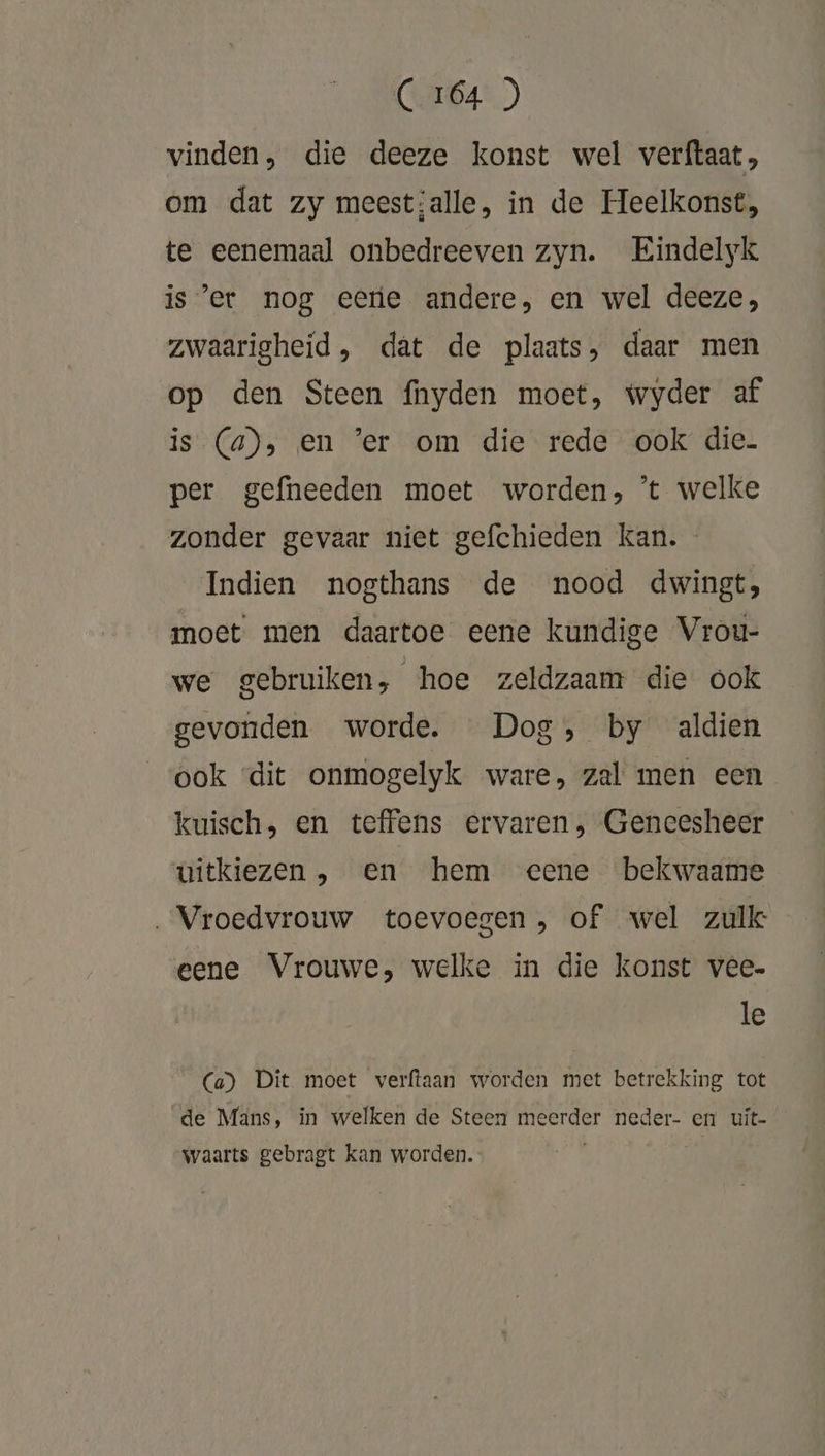 vinden, die deeze konst wel verftaat, om dat zy meest;alle, in de Heelkonst, te eenemaal onbedreeven zyn. Eindelyk is’er nog eere andere, en wel deeze;, zwaarigheid, dat de plaats, daar men op den Steen fnyden moet, wyder af is (a), en 'er om die rede ook die per gefneeden moet worden, 't welke zonder gevaar niet gefchieden kan. - Indien nogthans de nood dwingt, moet men daartoe eene kundige Vrou- we gebruiken, hoe zeldzaam die ook gevonden worde. Dog, by aldien ook «dit onmogelyk ware, zal men een kuisch, en teffens ervaren, Genecesheer uitkiezen , en hem eene bekwaame Vroedvrouw toevoegen, of wel zulk eene Vrouwe, welke in die konst vee- le (a) Dit moet verftaan worden met betrekking tot ‘de Mans, in welken de Steen meerder neder- en uit- waarts gebragt kan worden.