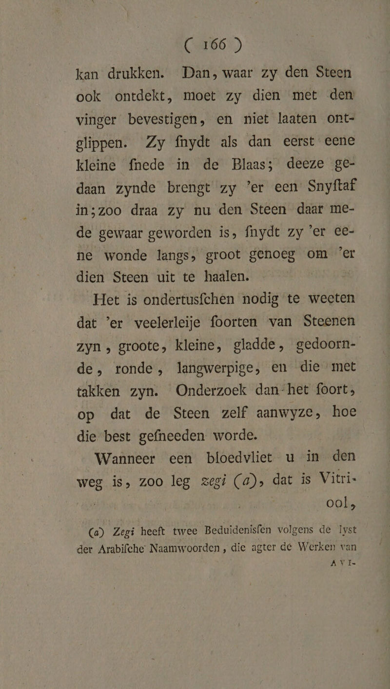 kan drukken. Dan, waar zy den Steen ook ontdekt, moet zy dien met den vinger bevestigen, en niet laaten ont- slippen. Zy fnyde als dan eerst eene kleine fnede in de Blaas; deeze ge- daan zynde brengt zy ’er een Snyftaf in;zoo draa zy nu den Steen daar me- de gewaar geworden is, fnydt zy ’er ee- ne wonde langs, groot genoeg om ’er dien Steen uit te haalen. Het is ondertusfchen nodig “te weeten dat ’er veelerleije foorten van Steenen zyn , groote, kleine, gladde, gedoorn- de, ronde, langwerpige, en die met takken zyn. Onderzoek dan‘het foort; op dat de Steen zelf aanwyze, hoe die best gefneeden worde. Wanneer een bloedvliet u in den weg is, zoo leg zegi (a), dat is Vitri- : ool, (a) Zegi heeft twee Beduidenisfen volgens de Ist der Arabifche Naamwoorden, die agter de Werken van AV Ie